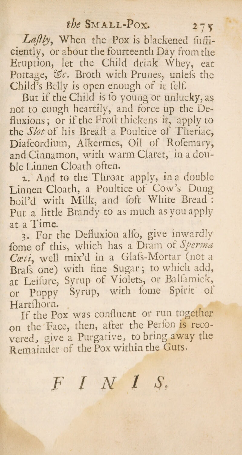 the Small-Pox. 27^ LaJUy, When the Pox is blackened fuffi- ciently, or about the fourteenth Day from the Eruption, let the Child drink Whey, eat Pottage, &c. Broth with Prunes, uniels the Child’s Belly is open enough of it felf. But if the Child is fo young or unlucky, as not to cough heartily, and force up the De¬ fluxions; or if the Froft thickens it, apply to the Slot of his BreaA a Poultice of Pheriac, Diafcordiutn, Alkermes, Oil of Rofemary, and Cinnamon, with warm Claret, in a dou¬ ble Linnen Cloath often. z. And to the Throat apply, in a double Linnen Cloath, a Poultice of Cow’s Dung boil’d with Milk, and foft White Bread : Put a little Brandy to as much as you apply at a Time. 3. For the Defluxion alfo, give inwardly fome of this, which has a Dram of Sperma Coet 't, well mix’d in a Glals-Mortar (not a Brafs one) with fine Sugar; to which add, at Leilure, Syrup of Violets, or Baliamick, or Poppy Syrup, with fome Spirit of Hartfhorn. If the Pox was confluent or run together on the Face, then, after the Peifon is reco¬ vered., give a Purgative., to bring away the Remainder of the Pox within the Guts. FINIS.