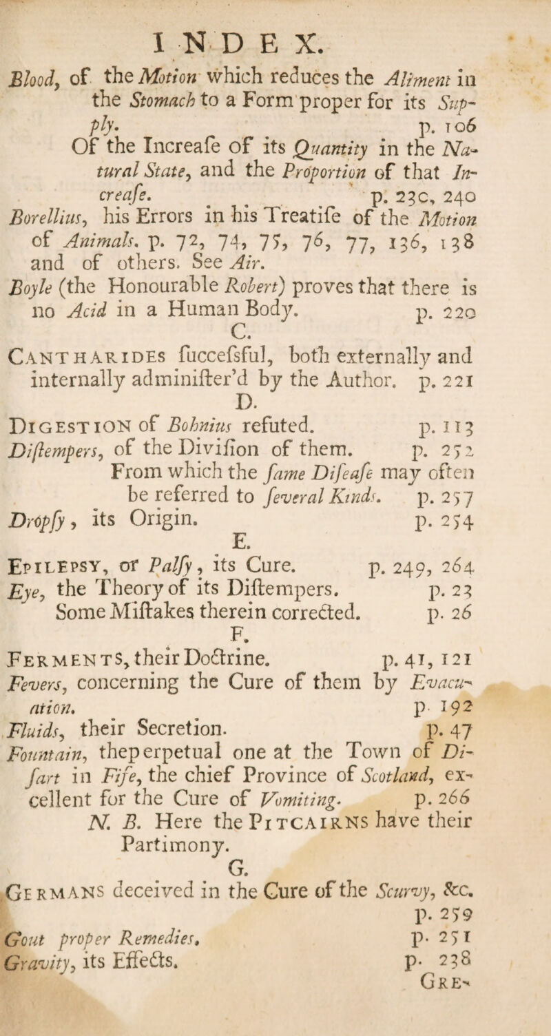 I N D E X. Bloody of the Motion which reduces the Aliment in the Stomach to a Form proper for its Sup¬ ply* p. t o6 Of the Increafe of its Quantity in the Na¬ tural State, and the Proportion of that In¬ creafe. ^ p. 23c, 240 Borellius, his Errors in his Treatife of the Motion of Animals. p. 72, 74, 77, 76, 77, 136, 138 and of others. See Air. Boyle (the Honourable Robert) proves that there is no Acid in a Human Body. p. 220 C. Cantharides fuccefsful, both externally and internally adminifter’d by the Author, p. 221 I). Digestion of Bohnius refuted. p. 113 DiflemperSy of the Divifion of them. p. 2J2 From which the fame Difeafe may often be referred to federal Kinds. p. 257 DrOpfy , its Origin. p.274 E. Epilepsy, of Palfy, its Cure. p. 249, 264 Eyey the Theory of its Diftempers. p. 23 Some Miftakes therein corredted. p. 26 F. Ferments, their Doctrine. p. 41, 121 Fevers, concerning the Cure of them by Evacu¬ ation. p- 192 Fluids, their Secretion. p. 47 Fountain, theperpetual one at the Town of Di¬ fart in Fife, the chief Province of Scotland, ex¬ cellent for the Cure of Vomiting* p. 266 N. B. Here the Pitcairns have their Partimony. C. ,Ge RMANS deceived in the Cure of the Scurvy, See. P- 25:9 Gout proper Remedies. p-2>I Gravityy its Effedts. p* 238 Gre^
