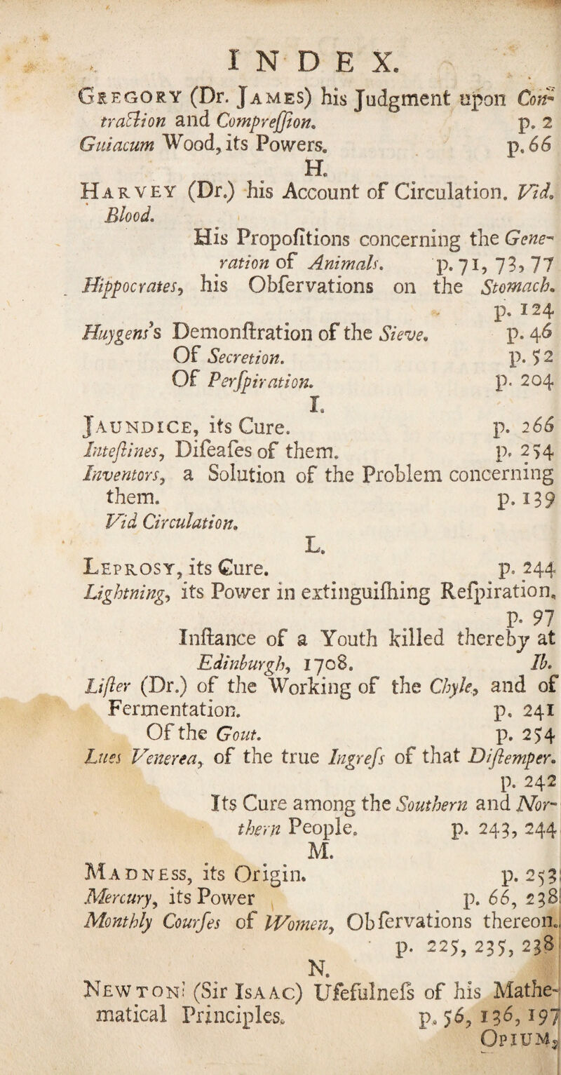 Gregory (Dr. James) his Judgment upon Con* tra&ion and Compreffion, p. 2 Guiacum Wood, its Powers. p,66 H. H ar \ ey (Dr.) Ins Account of Circulation, TLid» Blood. His Propofitions concerning the Gene¬ ration of Animals. p. 71, 73,77 Hippocrates, his Obfervations on the Stomach. p. 124 Huygens's Demonftration of the j’m p. 46 Of Secretion. p. J 2 Of Perfpiration. p. 204 r. Jaundice, its Cure. p. 266 Inteflines, Difeafes of them. p, 254 Inventors, a Solution of the Problem concerning them. p.139 Hid Circulation. I Leprosy, its Cure. p. 244 Lightning., its Power 111 extinguifhing Refpiration, P- 91 Inftance of a Youth killed thereby at Edinburgh, 1708. Ib. Lifter (Dr.) of the Working of the and of Fermentation. p, 241 Of the Gout. p. 254 Lues Venereaof the true Ingrefs of that Diflemper. p. 242 Its Cure among the Southern and Mr them People. p. 243, 244 M. Madness, its Origin. p.253: Mercury, its Power p. 66, 238: Monthly Courfes of Women, Obfervations thereon., • p. 225, 237, 238 N. Newton: (Sir Isaac) Ufefulnels of his Mathe¬ matical Principles. p, 56, 136, *97 Opiums