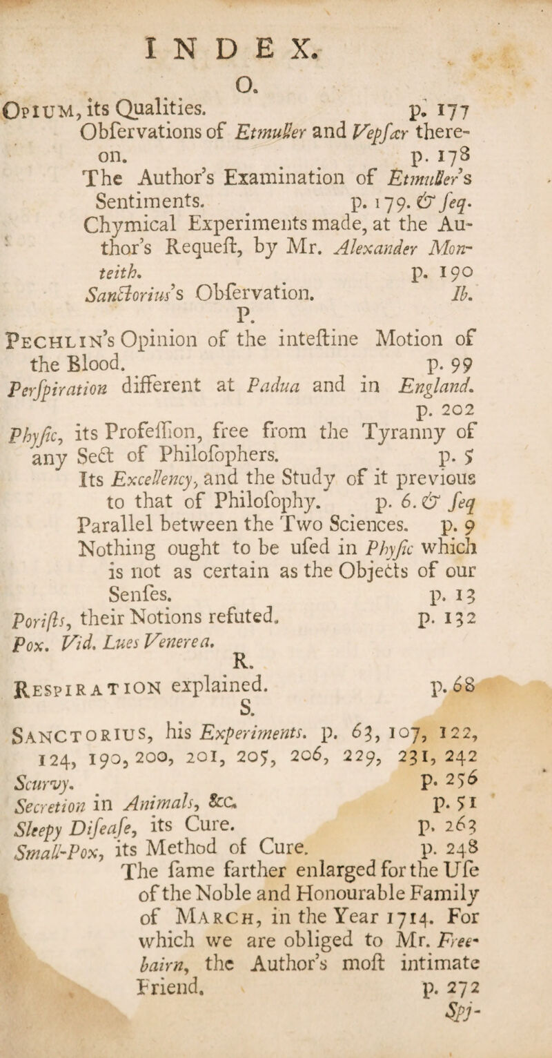 a Opium, its Qualities. p. 177 Obfervations of EtmuUer and Vepfar there¬ on. p. 178 The Authors Examination of EtmuSers Sentiments. p. 179. & Jeq. Chymical Experiments made, at the Au- : thor’s Requeft, by Mr. Alexander Mon¬ te ith. p. 19° SanElorius s Obfervation. 3. p. Pechlin’s Opinion of the inteftine Motion of the Blood. . p. 99 Perforation different at Padua and in England. p. 202 phyjic, its ProfeiFon, free from the Tyranny of any Sedt of Philofophers. p. 5 Its Excellency, and the Study of it previous to that of Philofophy. p. 6. & feq Parallel between the Two Sciences. p. 9 Nothing ought to be ufed in Phyjic which is not as certain as the Objects of our Senfes. p. 13 Pori(lj, their Notions refuted. p. 132 Pox. Vid. Lues Venerea. R. Respiration explained. p. 68 S. SANCTORIUS, his Experiments, p. 63,107, 122, 124, 190,200, 201, 207, 206, 229, 231,242 Scurvy. . p. 256 Secretion in Animals, fee, P* £l Sleepy Difeafe, its Cure. p. 263 Small-Pox, its Method of Cure. p. 248 The fame farther enlarged for the Ufe of the Noble and Honourable Family of March, in the Year 1714. For which we are obliged to Mr. Free* bairn, the Author’s moft intimate Friend. p. 272