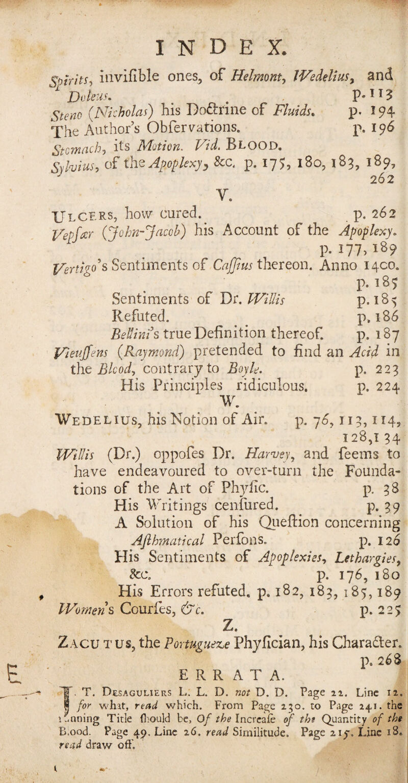 Spirits*, invifible ones, of Helmont, IVedelius, and 1 Deleus. . . 5^0 (Nicholas) his Do&rine of Fluids. p. 294 The Author’s Obfervations. p. 196 Stomach, its Motion, Vid. Blood. Syto, of the Apoplexy ^ 8cc. p. 175, l8o, 183, 189, 262 Y. Ulcers, how cured. p. 262 (John-Jacob) his Account of the Apoplexy» p. I77> VertFo’s Sentiments of Caffius thereon. Anno 1400. p.185 Sentiments of Dr. /7A7/A p. 18 5 Refuted. p, 186 Bellinis true Definition thereof. p. 187 Vieujfens (Raymond) pretended to find an Acid in the Blood, contrary to Boyle. p. 223 His Principles ridiculous. p. 224 W. Wedelius, his Notion of Air. p. 76,115,114, 128,1 34 Willis (Dr.) oppofes Dr. Harvey9 and feems to have endeavoured to over-turn the Founda¬ tions of the Art of Phyiic. p. 38 His Writings cenfured. p. 39 A Solution of his Queftion concerning Afthmatical Perfons. p. 126 His Sentiments of Apoplexies, Lethargies, See. p. 176, 180 Plis Errors refuted, p. 182, 185, 185,189 Womens Courfes, &c. p. 2 2 ? Z. Zacu tus, the Portuguese Phyfician, his Character. p. 268 ERRATA. IT. T. Desaguliers L; L. D. not D. D. Page 22. Line 12. I for what, read which. From Page 230. to Page 24,1. the 1 Inning Title (hould be. Of the Increafe of the Quantity of the Ehood. Page 49, Line 26. read Similitude. Page 21^. Line 18. read draw ofE