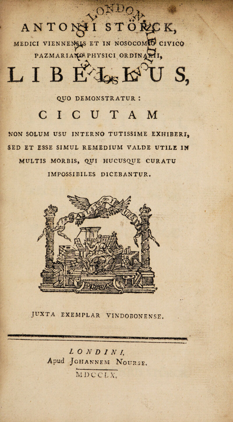 ANT MEDICI VIENNE PAZMARI A1^Q\ PHYSICI QUO DEMONSTRATUR I CICUTAM NON SOLUM USU INTERNO TUTISSIME EXHIBERI, SED ET ESSE SIMUL REMEDIUM VALDE UTILE IN MULTIS MORBIS, QUI HUCUSQUE CURATU IMPOSSIBILES DICEBANTUR. JUXTA EXEMPLAR VJNDOEONENSE. L O N D 1 N /, .Apild JOHANNEM NqURSE»