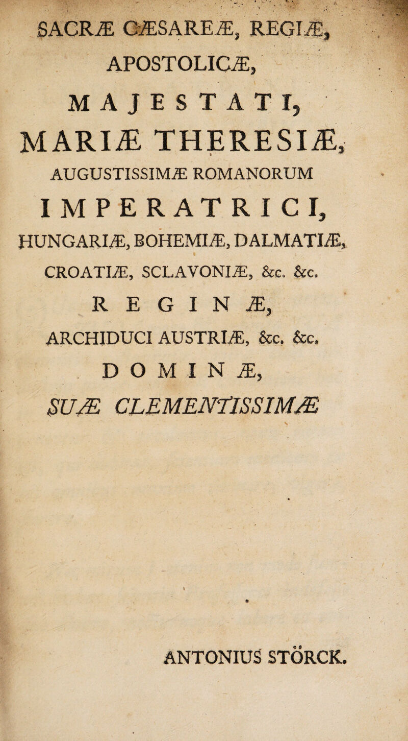 SACRA CASAREA, REGINE, APOSTOLICA, MAJESTATI, MARII THERESIiE, * ** AUGUSTISSIMAE ROMANORUM IMPERATRICI, HUNGARIA, BOHEMIA, DALMATIAE, * V/- croatia, SCLAVONIA, &c. &c. REGINA, ARCHIDUCI AUSTRIA, &c. &c, domina:, SUJE CLEMEN7ISSIM/E ANTONIUS STORCK.