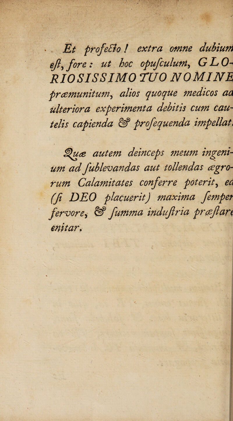 Et profeSlo! extra omne dubium ejly fore: ut hoc opufculum, G L 0- RIOSISSIMO ruo NOMINE prcemunitum, alios quoque medicos acx ulteriora experimenta debitis cum cau¬ telis capienda profequenda impellat, / - ppuce autem deinceps meum ingeni¬ um ad fublevandas aut tollendas aegro¬ rum Calamitates conferre poterit, ec (fi DEO placuerit) maxima femper fervore, &* fumma indufiria proflari enitar, K i  V