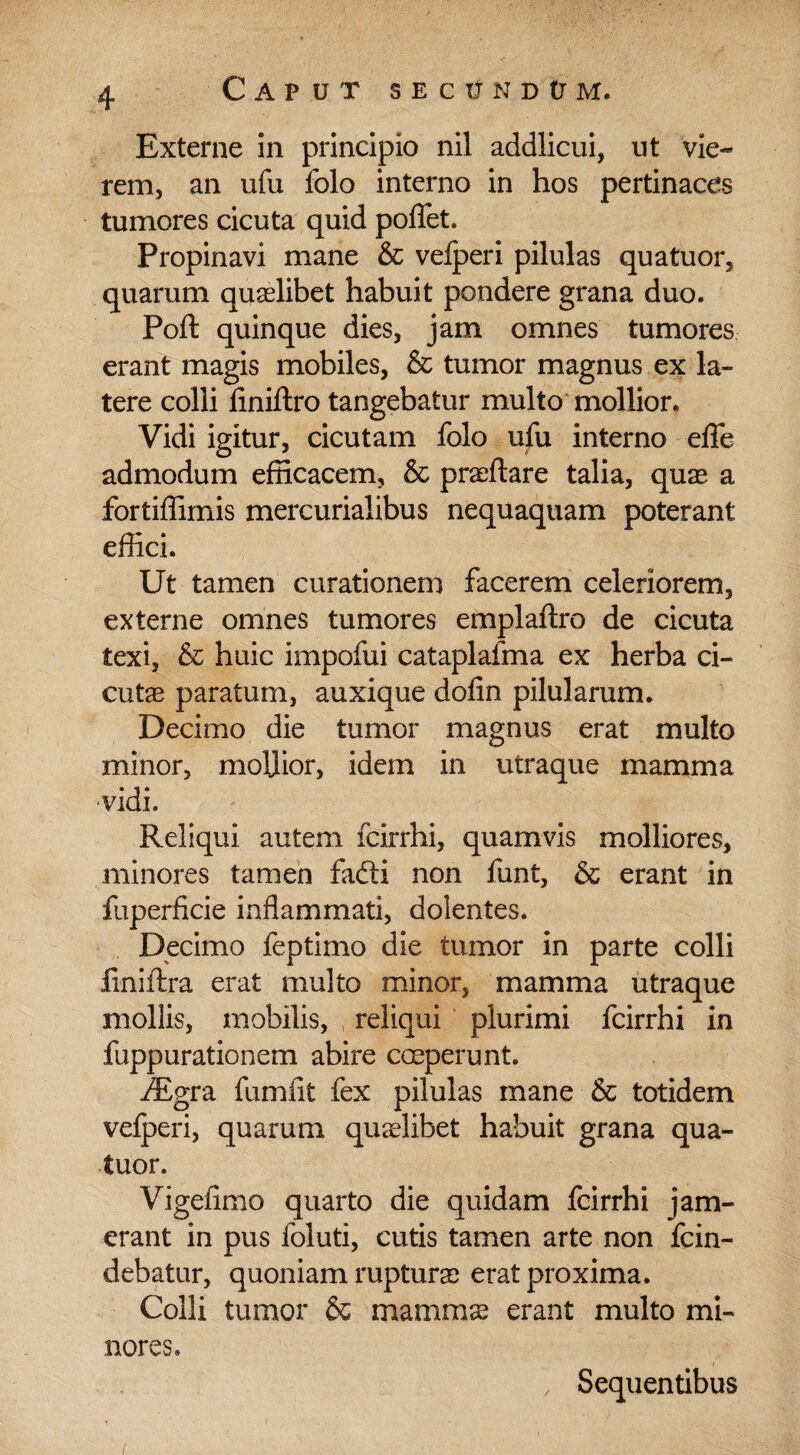 Externe in principio nil addlicui, ut vie- rem, an ufu folo interno in hos pertinaces tumores cicuta quid poflfet. Propinavi mane & vefperi pilulas quatuor, quarum quaelibet habuit pondere grana duo. Poft quinque dies, jam omnes tumores erant magis mobiles, & tumor magnus ex la¬ tere colli finiftro tangebatur multo mollior. Vidi igitur, cicutam folo ufu interno effe admodum efficacem, & praeftare talia, quae a fortiffimis mercurialibus nequaquam poterant effici. Ut tamen curationem facerem celeriorem, externe omnes tumores emplaftro de cicuta texi, & huic impofui cataplafma ex herba ci¬ cutas paratum, auxique dofin pilularum. Decimo die tumor magnus erat multo minor, mollior, idem in utraque mamma vidi. Reliqui autem fcirrhi, quamvis molliores, minores tamen fafti non funt, & erant in fuperficie inflammati, dolentes. Decimo feptimo die tumor in parte colli iiniftra erat multo minor, mamma utraque mollis, mobilis, reliqui plurimi fcirrhi in fuppurationem abire coeperunt. iEgra fumlit fex pilulas mane & totidem vefperi, quarum quaslibet habuit grana qua- iuor. Vigefimo quarto die quidam fcirrhi jam- erant in pus foluti, cutis tamen arte non fcin- debatur, quoniam ruptura) erat proxima. Colli tumor & mamma) erant multo mi¬ nores. , Sequentibus /