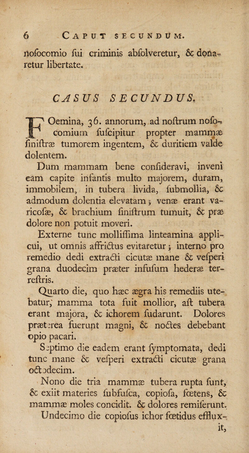 nofocomio fui criminis abfolveretur, & dpna^ retur libertate. CASUS SECUNDUS, Oemina, 36. armorum, ad noftrum nofo- comiurn lufcipitur propter mamm® finiftras tumorem ingentem, & duritiem valde dolentem. Dum mammam bene confideravi, inveni eam capite infantis multo majorem, duram, immobilem, in tubera livida, fubmollia, & admodum dolentia elevatam 1 venae erant va- ricofae, & brachium fmiftrum tumuit, & prae dolore non potuit moveri. Externe tunc molliffima linteamina appli¬ cui, ut omnis affridus evitaretur ^ interno pro remedio dedi extrahi cicutae mane & vefperi grana duodecim praeter infulum hederae ter- reftris. Quarto die, quo haec ^gra his remediis ute¬ batur; mamma tota fuit mollior, aft tubera erant majora, & ichorem fudarunt. Dolores praeterea fuerunt magni, & nodes, debebant opio pacari. Septimo die eadem erant fymptomata, dedi tunc mane & vefperi extradi cicutas grana odadecim. , Nono die tria mamms tubera rupta funt, & exiit materies fubfufca, copiofa, foetens, & mammae moles concidit. & dolores remiferunt. Undecimo die copiofus ichor fetidus efflux- V it,