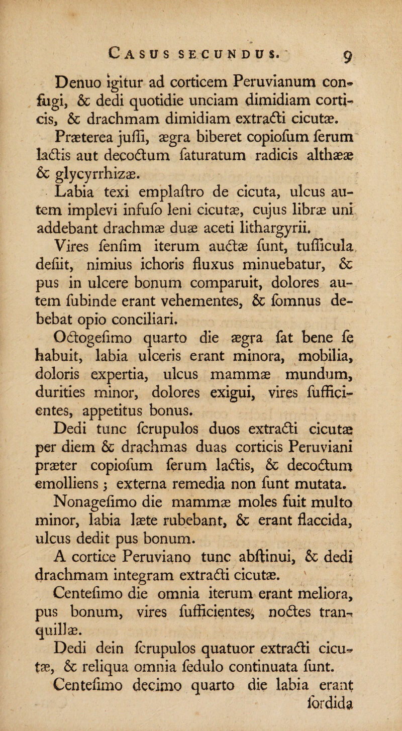 Denuo igitur ad corticem Peruvianum con~ fugi, & dedi quotidie unciam dimidiam corti¬ cis, & drachmam dimidiam extradi cicutae. Praeterea juffi, aegra biberet copiofum ferum ladis aut decodum faturatum radicis althaeae & glycyrrhizae. Labia texi emplaftro de cicuta, ulcus au¬ tem implevi infufo leni cicutae, cujus librae uni addebant drachmae duae aceti lithargyrii. Vires fenfim iterum audae funt, tufficula defiit, nimius ichoris fluxus minuebatur, & pus in ulcere bonum comparuit, dolores au¬ tem fubinde erant vehementes, & fomnus de¬ bebat opio conciliari, Odogefimo quarto die aegra fat bene £q habuit, labia ulceris erant minora, mobilia, doloris expertia, ulcus mammae mundum, durities minor, dolores exigui, vires fuffici- entes, appetitus bonus. Dedi tunc fcrupulos duos extradi cicutae per diem & drachmas duas corticis Peruviani praeter copiofum ferum ladis, & decodum emolliens; externa remedia non funt mutata. Nonagefimo die mammae moles fuit multo minor, labia laete rubebant, & erant flaccida, ulcus dedit pus bonum. A cortice Peruviano tunc abftinui, & dedi drachmam integram extradi cicutae. Centeflmo die omnia iterum erant meliora, pus bonum, vires fufficientes^ nodes tran-* quili ae. Dedi dein fcrupulos quatuor extradi cicu-* tae, & reliqua omnia fedulo continuata funt. Centefimo decimo quarto die labia erant fordida