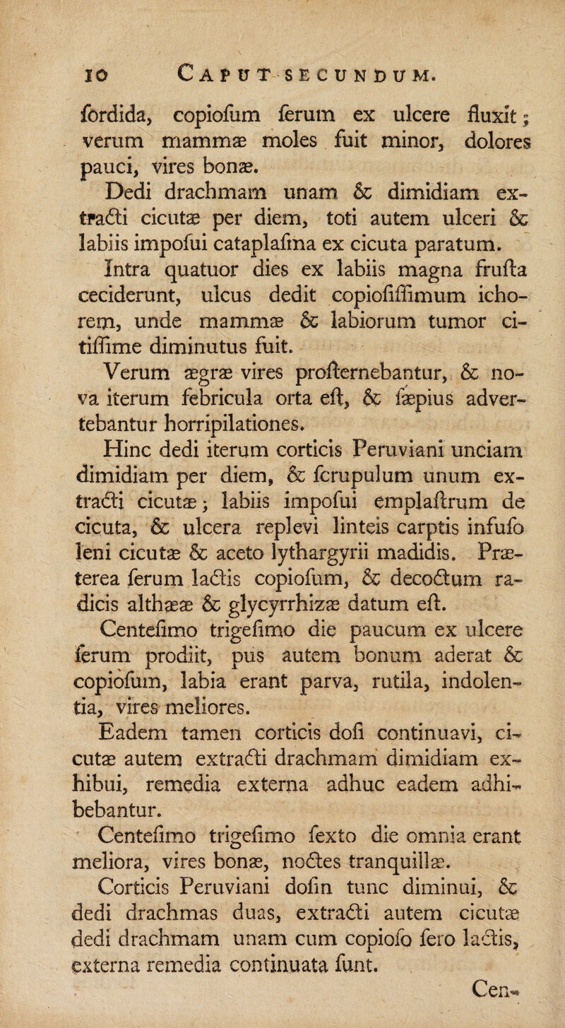 fordida, copiofum ferum ex ulcere fluxit; verum mammas moles fuit minor, dolores pauci, vires bonas. Dedi drachmam unam & dimidiam ex¬ tra® cicutae per diem, toti autem ulceri & labiis impofui cataplafma ex cicuta paratum. Intra quatuor dies ex labiis magna frufta ceciderunt, ulcus dedit copiofifiimum icho- rem, unde mammae & labiorum tumor ci- tiffime diminutus fuit. Verum aegra vires proflernebantur, & no¬ va iterum febricula orta eft, & faepius adver¬ tebantur horripilationes. Hinc dedi iterum corticis Peruviani unciam dimidiam per diem, & fcrupulum unum ex¬ tra® cicutae; labiis impofui emplaftrum de cicuta, & ulcera replevi linteis carptis infufo leni cicutae & aceto lythargyrii madidis. Prae¬ terea ferum la®s copiofum, & deco&um ra¬ dicis althara & glycyrrhizse datum eft. Centefimo trigefimo die paucum ex ulcere ferum prodiit, pus autem bonum aderat & copiofum, labia erant parva, rutila, indolen¬ tia, vires meliores. Eadem tamen corticis dofi continuavi, ci- cute autem extra® drachmam dimidiam ex¬ hibui, remedia externa adhuc eadem adhi¬ bebantur. Centefimo trigefimo fexto die omnia erant meliora, vires bonas, nodtes tranquilla. Corticis Peruviani dolin tunc diminui, & dedi drachmas duas, extra® autem cicutae dedi drachmam unam cum copiofo fero la®s, externa remedia continuata funt. Cem*