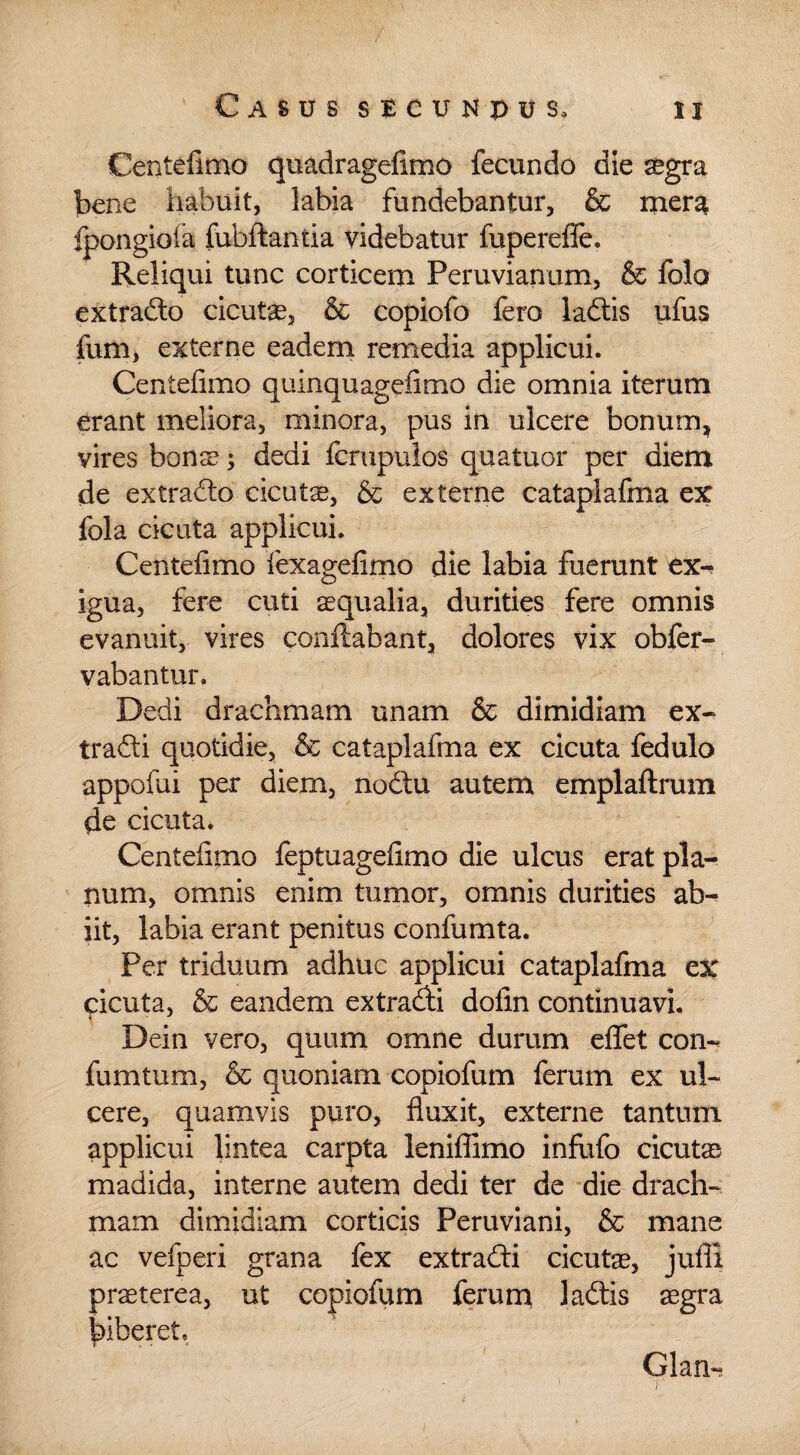 Centefimo quadragefimo fecundo die aegra bene habuit, labia fundebantur, & mera fpongiola fubftantia videbatur fupereflfe. Reliqui tunc corticem Peruvianum, & folo extrado cicutae, & copiofo fero ladis ufus fum, externe eadem remedia applicui. Centefimo quinquagefimo die omnia iterum erant meliora, minora, pus in ulcere bonum, vires bons; dedi fcrupulos quatuor per diem de extrado cicutae, & externe cataplafma ex fola cicuta applicui. Centefimo fexagefimo die labia fuerunt ex-* igua, fere cuti aequalia, durities fere omnis evanuit, vires conflabant, dolores vix obfer- vabantur. Dedi drachmam unam & dimidiam ex- tradi quotidie, & cataplafma ex cicuta fedulo appofui per diem, nodu autem emplaftrum de cicuta. Centefimo feptuagefimo die ulcus erat pla¬ num, omnis enim tumor, omnis durities ab¬ iit, labia erant penitus confumta. Per triduum adhuc applicui cataplafma ex cicuta, & eandem ex tradi dofin continuavi. Dein vero, quum omne durum effet con- fumtum, & quoniam copiofum ferum ex ul¬ cere, quamvis puro, fluxit, externe tantum applicui lintea carpta leniflimo infufo cicutae madida, interne autem dedi ter de die drach¬ mam dimidiam corticis Peruviani, & mane ac vefperi grana fex extradi cicutas, jufll praeterea, ut copiofum ferum ladis aegra biberet» i . ■ * Glan-