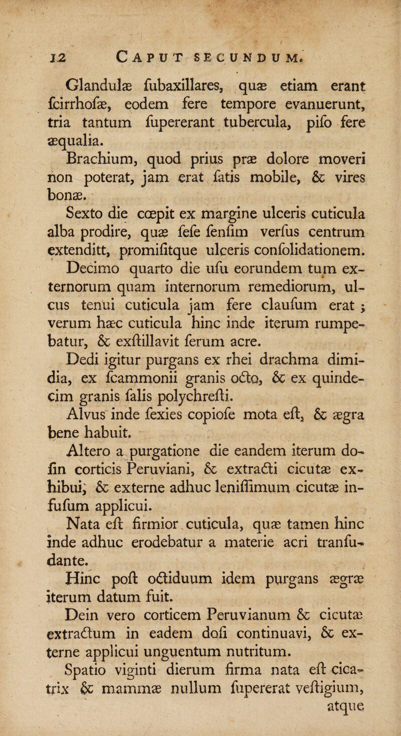 Glandulae fubaxillares, quae etiam erant fcirrhofae, eodem fere tempore evanuerunt, tria tantum fupererant tubercula, pifo fere aequalia. Brachium, quod prius prae dolore moveri non poterat, jam erat fatis mobile, & vires bonae. Sexto die coepit ex margine ulceris cuticula alba prodire, quae fefe fenfim verfus centrum extenditt, promifitque ulceris confolidationem. Decimo quarto die ufu eorundem tum ex¬ ternorum quam internorum remediorum, ul¬ cus tenui cuticula jam fere claufum erat verum haec cuticula hinc inde iterum rumpe¬ batur, & exftillavit ferum acre. Dedi igitur purgans ex rhei drachma dimi¬ dia, ex fcammonii granis odo, & ex quinde¬ cim granis falis polychrefti. Alvus inde fexies copiofe mota eft, & aegra bene habuit. Altero a purgatione die eandem iterum do- iin corticis Peruviani, & extradi cicutae ex¬ hibui, & externe adhuc leniffimum cicutae in- fufum applicui. Nata eft firmior cuticula, quae tamen hinc inde adhuc erodebatur a materie acri tranfu- dante. \ . K Hinc poft odiduum idem purgans aegrae iterum datum fuit. Dein vero corticem Peruvianum & cicuta? extradum in eadem dofi continuavi, & ex¬ terne applicui unguentum nutritum. Spatio viginti dierum firma nata eft cica¬ trix & mammae nullum fupererat veftigium, atque