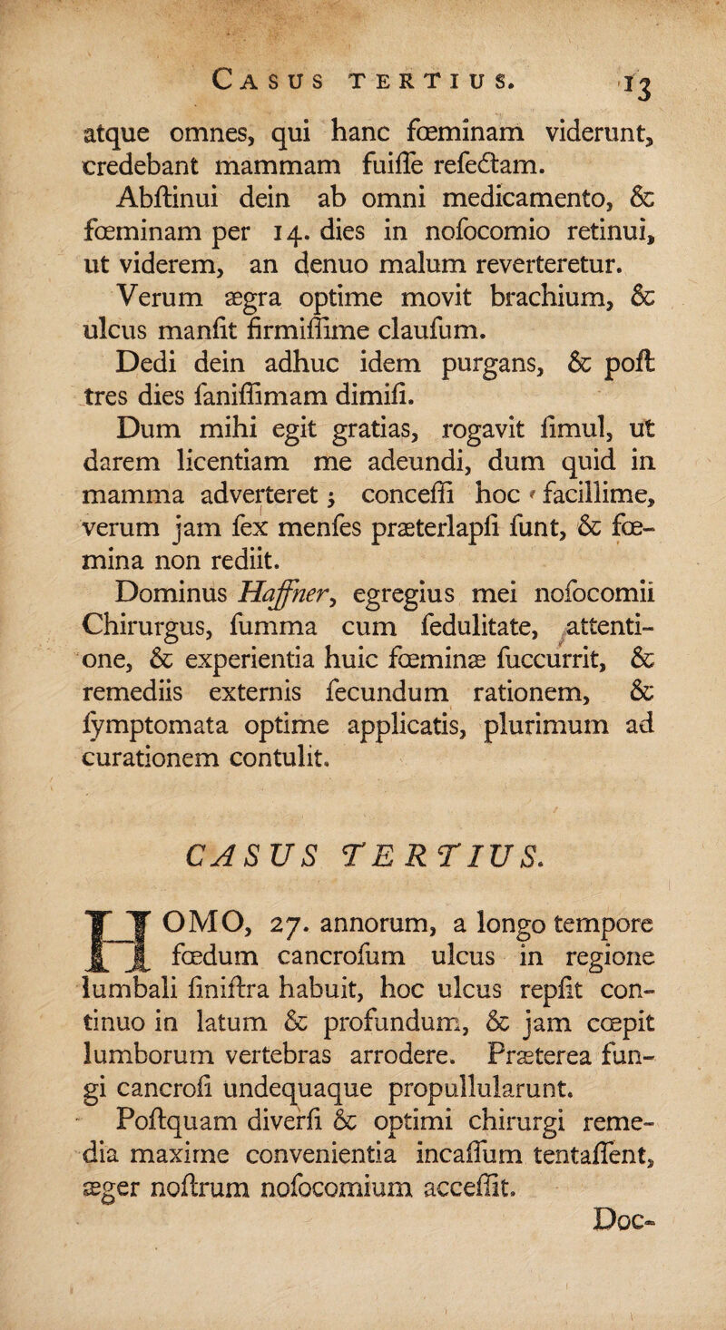 *3 atque omnes, qui hanc feminam viderunt, credebant mammam fuifle refeftam. Abftinui dein ab omni medicamento, & foeminam per 14. dies in nofocomio retinui, ut viderem, an denuo malum reverteretur. Verum aegra optime movit brachium, & ulcus manfit firmiffime claufum. Dedi dein adhuc idem purgans, & poft tres dies faniffimam dimifi. Dum mihi egit gratias, rogavit iimul, ut darem licentiam me adeundi, dum quid in mamma adverteret $ conceffi hoc * facillime, verum jam fex menfes praeterlapli funt, & fce- mina non rediit. Dominus Haffner, egregius mei nofocomii Chirurgus, fumma cum fedulitate, attenti¬ one, & experientia huic feminas fuccurrit, & remediis externis fecundum rationem, & iymptomata optime applicatis, plurimum ad curationem contulit. CASUS TERTIUS. HOMO, 27. annorum, a longo tempore foedum cancrofum ulcus in regione lumbali finiftra habuit, hoc ulcus replit con¬ tinuo in latum & profundum, & jam coepit lumborum vertebras arrodere. Prsterea fun¬ gi cancrofi undequaque propullularunt. Poftquam diverfi & optimi chirurgi reme¬ dia maxime convenientia incaffum tentaflent, aeger noftrum nofocomium acceffit. Doc~