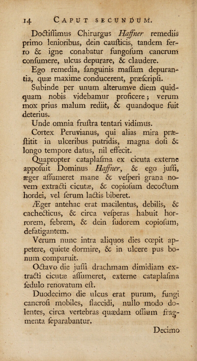 Dodiilimus Chirurgus Haffher rcmedife primo lenioribus, dein cauflicis, tandem fer¬ ro & igne conabatur fungofum cancrum confumere, ulcus depurare, & claudere. Ego remedia, fanguinis maffam depuran¬ tia, quae maxime conducerent, praefcripii. Subinde per unum alterumve diem quid¬ quam nobis videbamur proficere 5 verum mox prius malum rediit, & quandoque fuit deterius. Unde omnia fruftra tentari vidimus. Cortex Peruvianus, qui alias mira prae- fiitit in ulceribus putridis, magna doli & longo tempore datus, nil effecit. Quapropter cataplafma ex cicuta externe appofuit Dominus Haffner, & ego jufli, aeger affumeret mane & vefperi grana no¬ vem extradi cicutae, & copiofum decodum hordei, vel ferum ladis biberet. fEger antehac erat macilentus, debilis, & cachedicus, & circa vefperas habuit hor¬ rorem, febrem, & dein fudorem copiofum, defatigantem. Verum nunc intra aliquos dies ccepit ap¬ petere, quiete dormire, & in ulcere pus bo¬ num comparuit. Odavo die jufii drachmam dimidiam ex- tradi cicutae affumeret, externe cataplafma iedulo renovatum eft. Duodecimo die ulcus erat purum, fungi cancrofi mobiles, flaccidi, nullo modo do¬ lentes, circa vertebras quaedam offium frag¬ menta feparabantur.