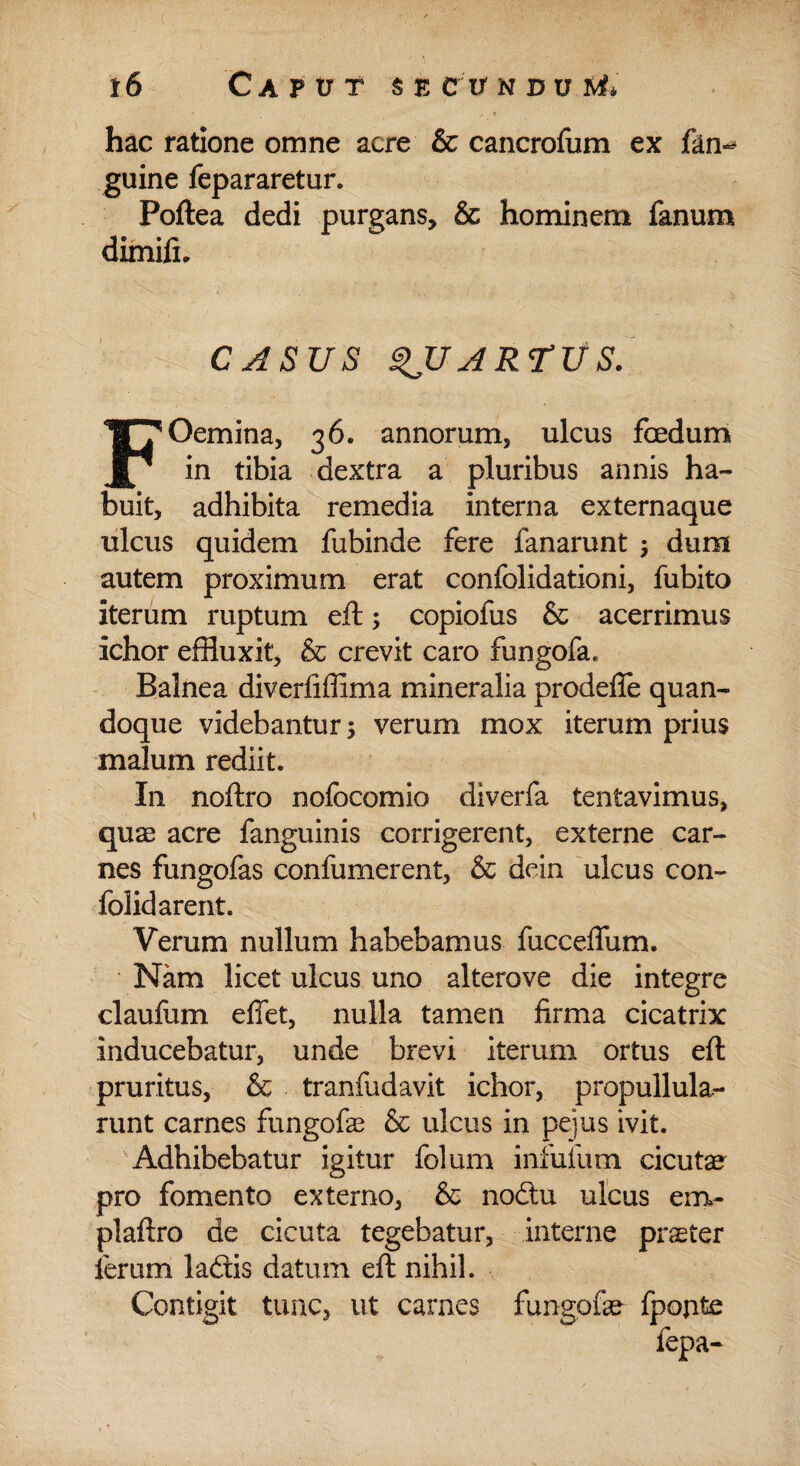 ' i hac ratione omne acre & cancrofum ex fan-* guine fepararetur. Poftea dedi purgans, & hominem fanum dimifi. CASUS QUARTUS. F Gemina, 36. annorum, ulcus foedum in tibia dextra a pluribus annis ha¬ buit, adhibita remedia interna externaque ulcus quidem fubinde fere fanarunt ; dum autem proximum erat confolidationi, fubito iterum ruptum eft; copiofus & acerrimus ichor effluxit, & crevit caro fungofa. Balnea diverfiffima mineralia prodefie quan¬ doque videbantur; verum mox iterum prius malum rediit. In noftro nofocomio diverfa lentavimus, quae acre fanguinis corrigerent, externe car¬ nes fungofas confumerent, & dein ulcus con- folidarent. Verum nullum habebamus fucceffum. Nam licet ulcus uno alterove die integre claufum effet, nulla tamen firma cicatrix inducebatur, unde brevi iterum ortus eft pruritus, & tranfudavit ichor, propullula- runt carnes fungofe & ulcus in pejus ivit. Adhibebatur igitur folum infufum cicutae pro fomento externo, & noftu ulcus em- plaftro de cicuta tegebatur, interne praeter ferum laftis datum eft nihil. Contigit tunc, ut carnes fungofae fpopte fepa-