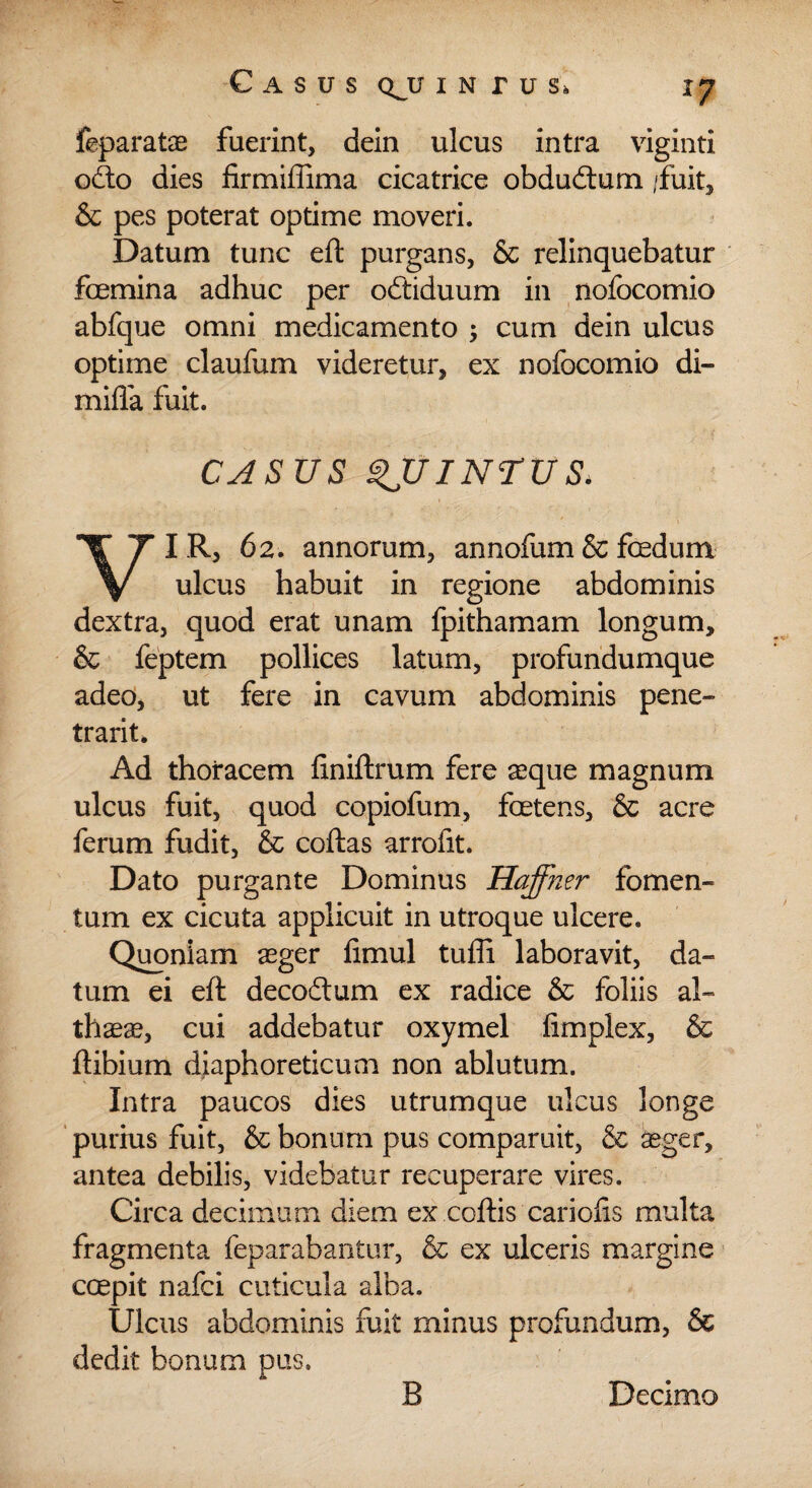 feparatae fuerint, dein ulcus intra viginti odo dies firmiffima cicatrice obdudum /fuit, & pes poterat optime moveri. Datum tunc efl purgans, & relinquebatur foemina adhuc per odiduum in nofocomio abfque omni medicamento ; cum dein ulcus optime claufum videretur, ex nofocomio di- mifla fuit. CASUS INTUS, I R, 62. annorum, annofum & foedum V ulcus habuit in regione abdominis dextra, quod erat unam fpithamam longum, & feptem pollices latum, profundumque adeo, ut fere in cavum abdominis pene¬ trant. Ad thoracem finiftrum fere asque magnum ulcus fuit, quod copiofum, foetens, & acre ferum fudit, & coftas arrofit. Dato purgante Dominus Haffner fomen¬ tum ex cicuta applicuit in utroque ulcere. Quoniam aeger fimul tufli laboravit, da¬ tum ei eft decodum ex radice & foliis al¬ thaea, cui addebatur oxymel limplex, & flibium diaphoreticum non ablutum. Intra paucos dies utrumque ulcus longe purius fuit, & bonum pus comparuit, & aeger, antea debilis, videbatur recuperare vires. Circa decimum diem ex .coftis cariolis multa fragmenta feparabantur, & ex ulceris margine coepit nafci cuticula alba. Ulcus abdominis fuit minus profundum, & dedit bonum pus.