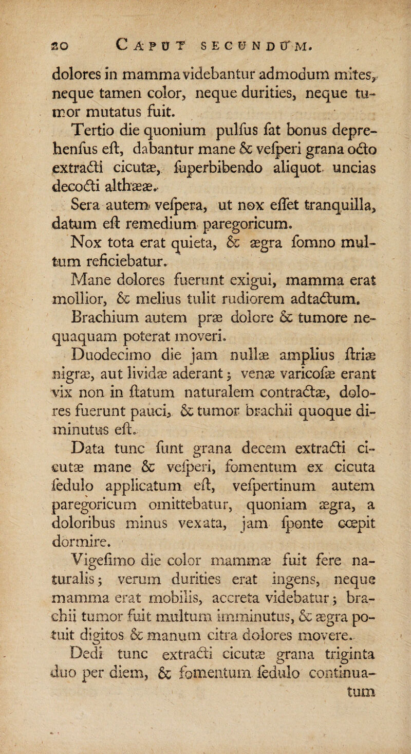 dolores in mamma videbantur admodum mites* neque tamen color, neque durities, neque tu¬ mor mutatus fuit. Tertio die quonium pulfus fat bonus depre- henfus eft, dabantur mane & vefperi grana odo extradi cicute, fuperbibendo aliquot, uncias decodi althaeae. Sera autem* velpera, ut nox effet tranquilla, datum eft remedium paregoricum. Nox tota erat quieta, & sgra fomno mul¬ tum reficiebatur. Mane dolores fuerant exigui, mamma erat mollior, & melius tulit rudiorem adtadum. Brachium autem prae dolore & tumore ne¬ quaquam poterat moveri. Duodecimo die jam nullae amplius ftriae nigrae, aut lividae aderant ; venae varicofe erant vix non in ftatum naturalem contradae, dolo¬ res fuerunt pauci, & tumor brachii quoque di¬ minutus eft. Data tunc funt grana decem extradi ci¬ cutae mane & vefperi, fomentum ex cicuta fedulo applicatum eft, vefpertinum autem paregoricum omittebatur, quoniam aegra, a doloribus minus vexata, jam lponte ccepit dormire. 1 Vige fimo die color mammae fuit fere na¬ turalis; verum durities erat ingens, neque mamma erat mobilis, accreta videbatur; bra¬ chii tumor fuit multum imminutus, & aegra po¬ tuit digitos. & manum citra dolores movere. Dedi tunc extradi cicutae grana triginta duo per diem, & fomentum, fedulo continua¬ tum