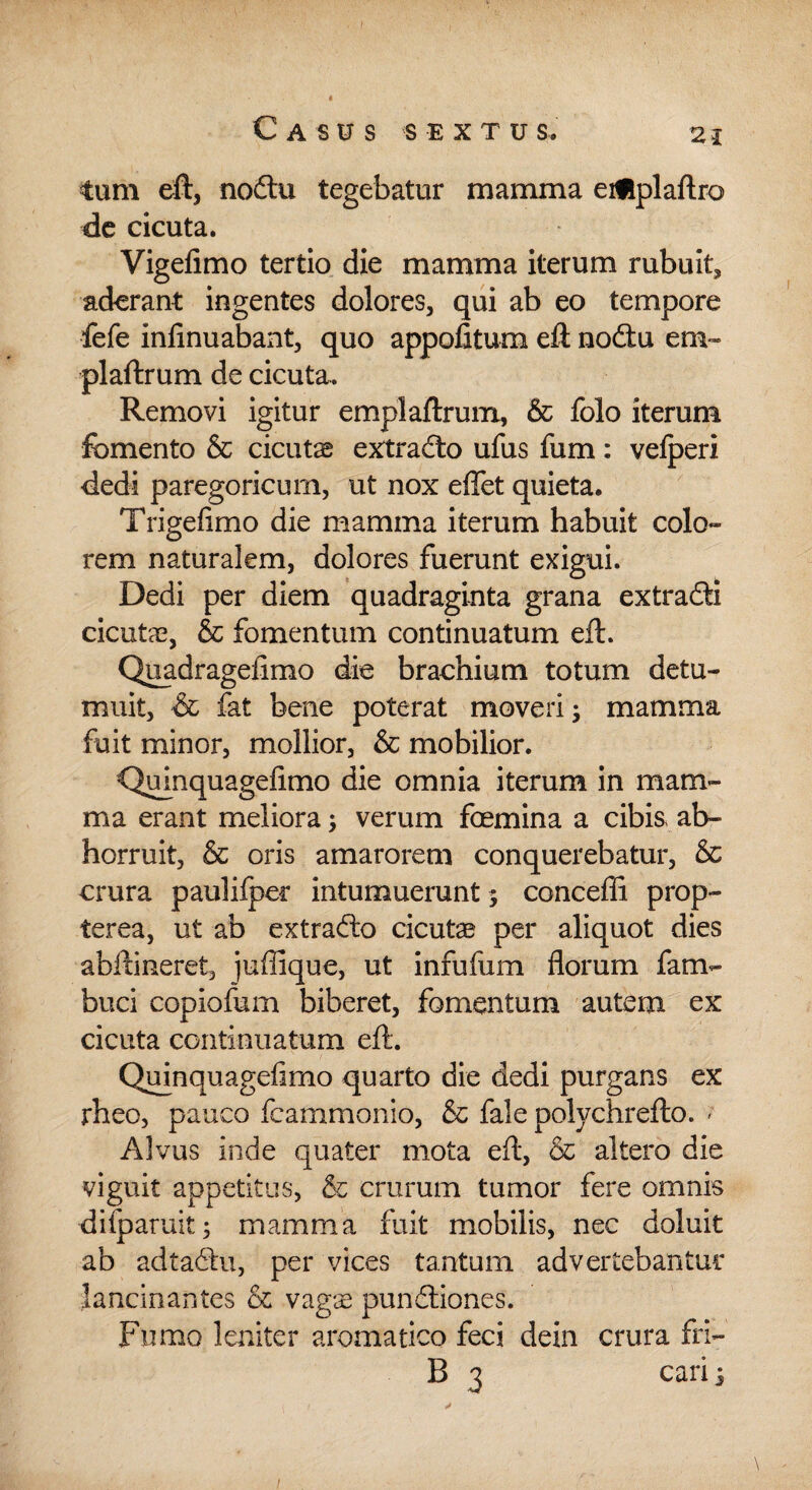 tum eft, nodtu tegebatur mamma eiflplaftro de cicuta. Vigefimo tertio die mamma iterum rubuit* aderant ingentes dolores, qui ab eo tempore fefe infinuabant, quo appofitum eft nodtu em- plaftrum de cicuta. Removi igitur emplaftrum, & folo iterum fomento & cicutae extradto ufus fum: velperi dedi paregoricum, ut nox effet quieta. Trigefimo die mamma iterum habuit colo¬ rem naturalem, dolores fuerunt exigui. Dedi per diem quadraginta grana extradti cicutae, & fomentum continuatum eft. Quadragefimo die brachium totum detu¬ muit, & fat bene poterat moveri; mamma fuit minor, mollior, & mobilior. Quinquagefimo die omnia iterum in mam¬ ma erant meliora; verum foemina a cibis, ab¬ horruit, & oris amarorem conquerebatur, & crura paulifper intumuerunt; conceffi prop- terea, ut ab extradto cicutae per aliquot dies abftineret, juffique, ut infufum florum fam- buci copiofum biberet, fomentum autem ex cicuta continuatum eft. Quinquagefimo quarto die dedi purgans ex rheo, pauco fcammonio, & fale polychrefto. ; Alvus inde quater mota eft, & altero die viguit appetitus, & crurum tumor fere omnis difparuit; mamma fuit mobilis, nec doluit ab adtadtu, per vices tantum advertebantur lancinantes & vagae pundtiones. Fumo leniter aromatico feci dein crura fri- B 3 cari; 1