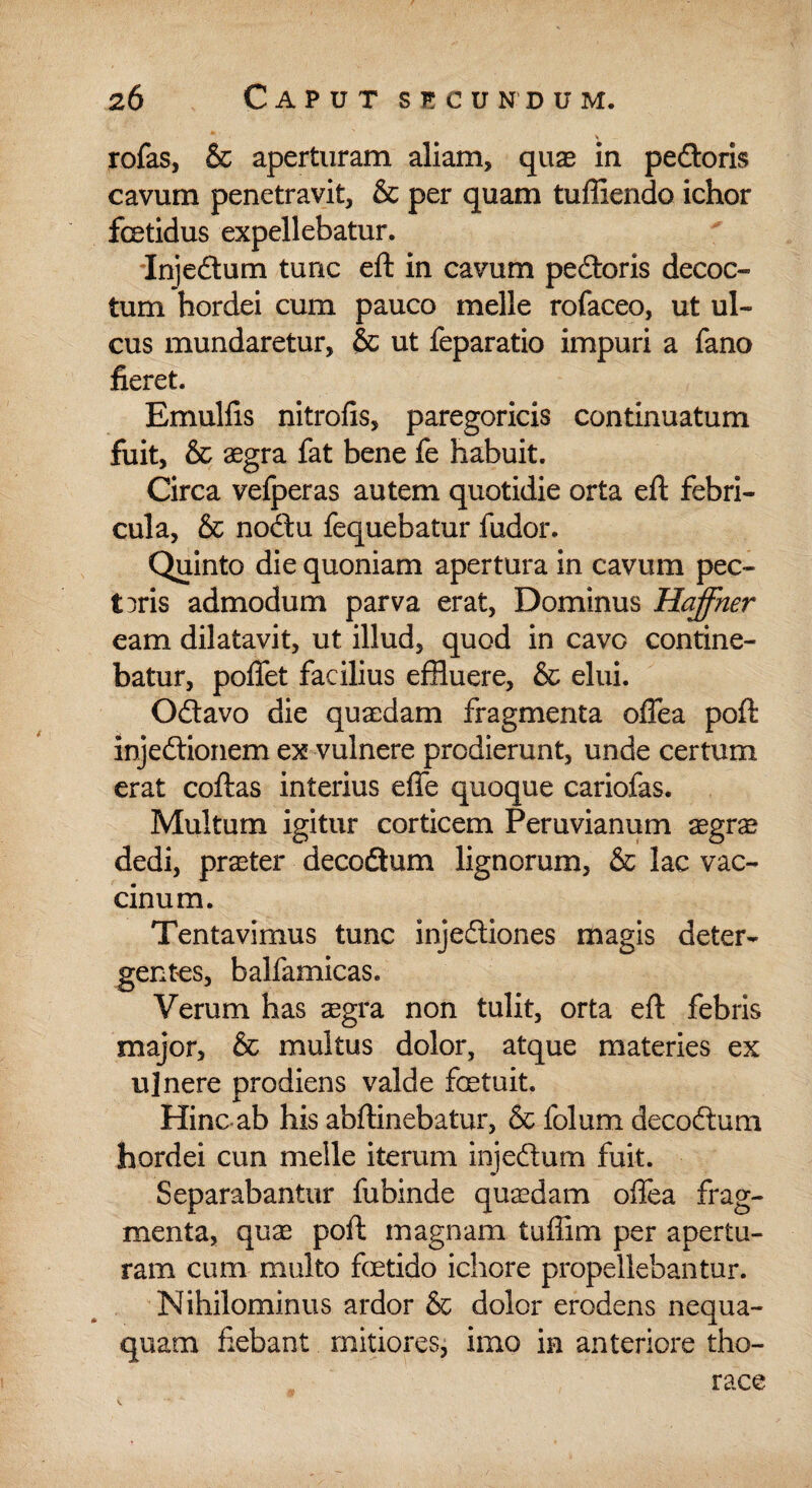 rofas, & aperturam aliam, quae in pedtoris cavum penetravit, & per quam tuffiendo ichor foetidus expellebatur. Injedtum tunc eft in cavum pedtoris decoc¬ tum hordei cum pauco meile rofaceo, ut ul¬ cus mundaretur, & ut feparatio impuri a fano fieret. Emulfis nitrofis, paregoricis continuatum fuit, & aegra fat bene fe habuit. Circa vefperas autem quotidie orta eft febri¬ cula, & nodtu fequebatur fudor. Quinto die quoniam apertura in cavum pec- 13ris admodum parva erat, Dominus Haffner eam dilatavit, ut illud, quod in cavo contine¬ batur, pofiet facilius effluere, & elui. Odtavo die quaedam fragmenta oflea poft injedtionem ex vulnere prodierunt, unde certum erat coftas interius efie quoque cariofas. Multum igitur corticem Peruvianum aegrae dedi, praeter decodtum lignorum, & lac vac¬ cinum. Tentavimus tunc injedtiones magis deter¬ gentes, balfamicas. Verum has aegra non tulit, orta eft febris major, & multus dolor, atque materies ex u]nere prodiens valde foetuit. Hinc ab his abftinebatur, & folum decodtum hordei cun meile iterum injedtum fuit. Separabantur fubinde quaedam oftea frag¬ menta, quae poft magnam tuftim per apertu¬ ram cum multo foetido ichore propellebantur. Nihilominus ardor & dolor erodens nequa¬ quam fiebant mitiores, imo in anteriore tho¬ race