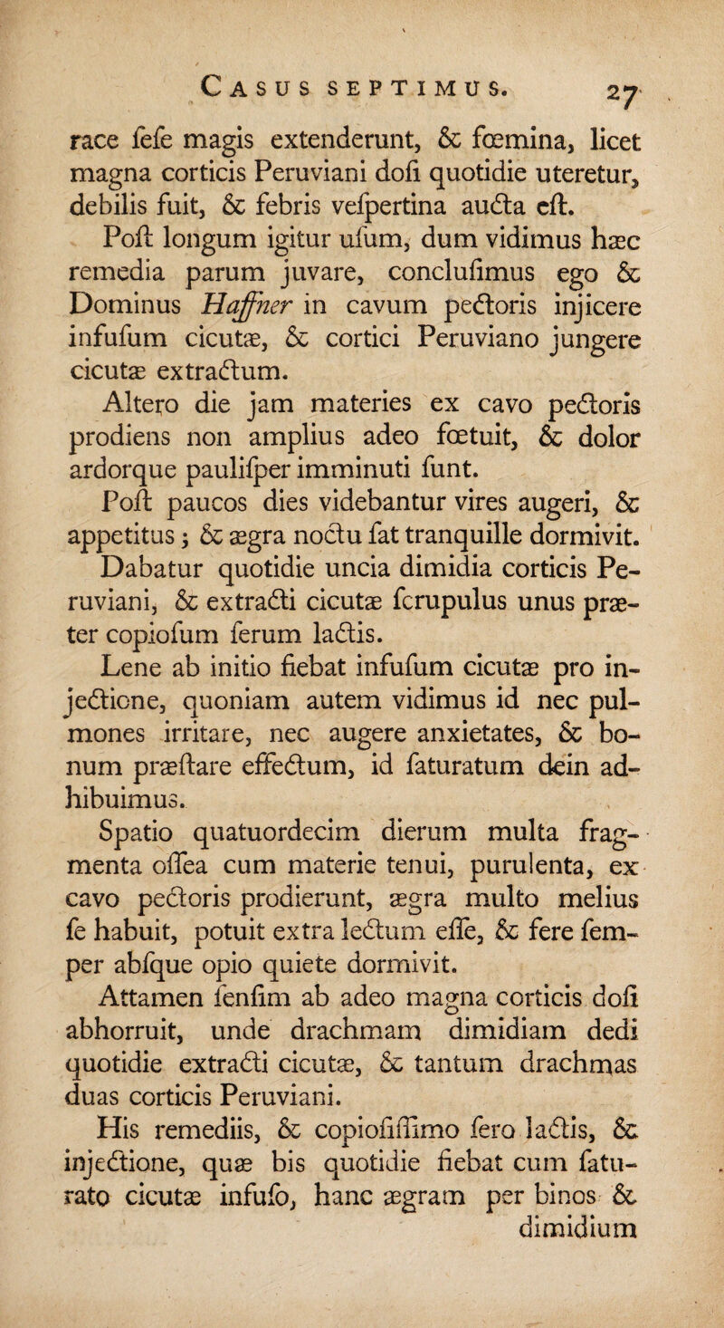 race fefe magis extenderunt, & femina, licet magna corticis Peruviani doli quotidie uteretur, debilis fuit, & febris vefpertina auda cft. Poft longum igitur ufum, dum vidimus haec remedia parum juvare, conclufimus ego & Dominus Haffner in cavum pedoris injicere infufum cicutae, & cortici Peruviano jungere cicutas extradum. Altero die jam materies ex cavo pedoris prodiens non amplius adeo fetuit, & dolor ardorque paulifper imminuti funt. Poft paucos dies videbantur vires augeri, & appetitus 3 & sgra noctu fat tranquille dormivit. Dabatur quotidie uncia dimidia corticis Pe¬ ruviani, & extradi cicutae fcrupulus unus prae¬ ter copiofum ferum ladis. Lene ab initio fiebat infufum cicutae pro in- jedione, quoniam autem vidimus id nec pul¬ mones irritare, nec augere anxietates, & bo¬ num praeftare effedum, id faturatum dein ad¬ hibuimus. Spatio quatuordecim dierum multa frag¬ menta olfea cum materie tenui, purulenta, ex cavo pedoris prodierunt, aegra multo melius fe habuit, potuit extra ledum efle, & fere fem- per abfque opio quiete dormivit. Attamen fenfim ab adeo magna corticis doli abhorruit, unde drachmam dimidiam dedi quotidie extradi cicutae, & tantum drachmas duas corticis Peruviani. His remediis, & copiofiffimo fero ladis, & injedione, quas bis quotidie fiebat cum fatu- rato cicutas infufo, hanc aegram per binos & dimidium