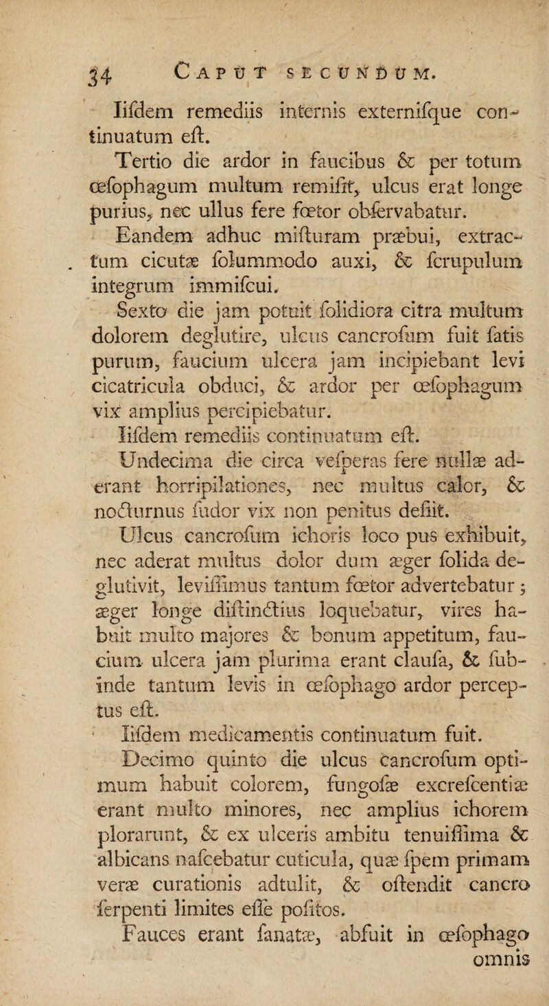 Caput s e c v n' d u m. lifdern remediis internis externifque con¬ tinuatum eft. Tertio die ardor in faucibus & per totum cefophagum multum remiiit, ulcus erat longe purius, nec ullus fere foetor obfervabatur. Eandem adhuc mifturam praebui, extrac¬ tum cicutae folummodo auxi, & fcrupulum integrum immifcui. Sexta die jam potuit folidiora citra multum dolorem degluiire, ulcus cancrofum fuit fatis purum, faucium ulcera jam incipiebant levi cicatricula obduci, & ardor per cefophagum vix amplius percipiebatur. lifdern remediis continuatum eft. Undecima die circa vefperas fere nullae ad¬ erant horripilationes, nec mu itus calor, & nofturnus fudor vix non penitus deiiit. Ulcus cancrofum idioris loco pus exhibuit, nec aderat multus dolor dum aeger folida de- glutivit, leviffimus tantum fetor advertebatur 5 ^ger longe diftindtius loquebatur, vires ha¬ buit multo majores & bonum appetitum, fau¬ cium ulcera jam plurima erant claufa, & fub- inde tantum levis in eefophago ardor percep¬ tus eft. lifdern medicamentis continuatum fuit. Decimo quinto die ulcus cancrofum opti¬ mum habuit colorem, fungofe excrefcentiae erant multo minores, nec amplius i chore m plorarunt, & ex ulceris ambitu tenuiffima & albicans nafcebatur cuticula, qua; fpem primam venu curationis adtulit, & oftendit cancro ferpenti limites ede politos. Fauces erant fanatre, abfuit in eefophago omnis