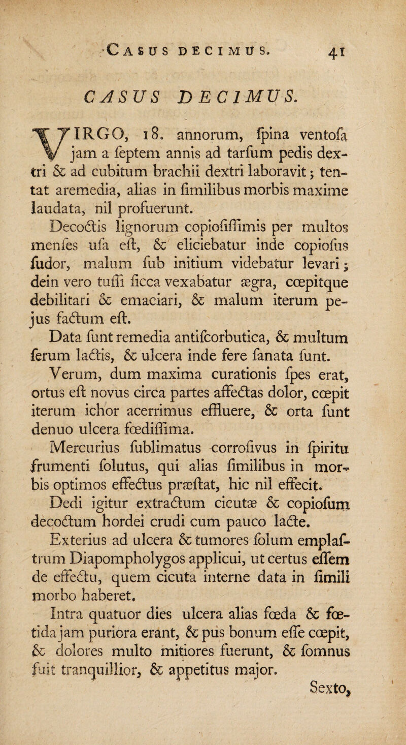 CASUS DECIMUS. VIRGO, 18. annorum, fpina ventofa jam a feptem annis ad tarfum pedis dex¬ tri & ad cubitum brachii dextri laboravit; ten- tat aremedia, alias in fimilibus morbis maxime laudata, nil profuerunt. Deco&is lignorum copiofiffimis per multos menfes ufa eft, & eliciebatur inde copiofus fudor, malum fub initium videbatur levari; dein vero tuffi ficca vexabatur segra, ccepitque debilitari & emaciari, & malum iterum pe- jus faftum eft. Data funt remedia antifcorbutica, & multum ferum ladtis, & ulcera inde fere fanata funt. Verum, dum maxima curationis fpes erat, ortus eft novus circa partes affedtas dolor, coepit iterum ichor acerrimus effluere, & orta funt denuo ulcera fcediflima. Mercurius fublimatus corrofivus in Ipiritu frumenti folutus, qui alias fimilibus in mor¬ bis optimos effe&us prseftat, hic nil effecit. Dedi igitur extradtum cicuta & copiofum decodtum hordei crudi cum pauco lafte. Exterius ad ulcera & tumores fclum emplaf- trum Diapompholygos applicui, ut certus effem de effedtu, quem cicuta interne data in fimili morbo haberet. Intra quatuor dies ulcera alias foeda & foe¬ tida jam puriora erant, & pus bonum effe coepit, & dolores multo mitiores fuerunt, & fomnus fuit tranquillior, & appetitus major. Sexto,