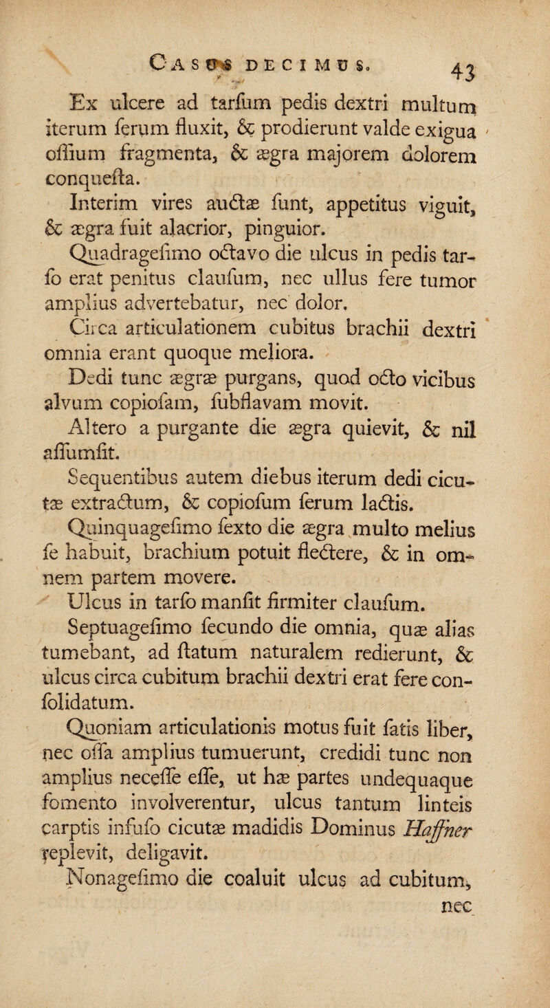 Ex ulcere ad tarfum pedis dextri multum iterum ferum fluxit, & prodierunt valde exigua ' oflium fragmenta, & aegra majorem dolorem conquefta. Interim vires audae funt, appetitus viguit, & aegra fuit alacrior, pinguior. Quadrageiimo odavo die ulcus in pedis tar- fo erat penitus clatifum, nec ullus fere tumor amplius advertebatur, nec dolor. Circa articulationem cubitus brachii dextri omnia erant quoque meliora. Dedi tunc aegrae purgans, quod odo vicibus alvum copiofam, fubflavam movit. Altero a purgante die aegra quievit, & nil aflumfit. Sequentibus autem diebus iterum dedi cicu* tae extradum, & copiofum ferum ladis. Quinquagefimo fexto die aegra multo melius fe habuit, brachium potuit fledere, & in om¬ nem partem movere. Ulcus in tarfo manfit firmiter claufum. Septuagefimo fecundo die omnia, quae alias tumebant, ad flatum naturalem redierunt, & ulcus circa cubitum brachii dextri erat fere con- folidatum. Quoniam articulationis motus fuit fatis liber, nec ofla amplius tumuerunt, credidi tunc non amplius necefie efle, ut hae partes undequaque fomento involverentur, ulcus tantum linteis carptis infufo cicutae madidis Dominus Haffher replevit, deligavit. Nonagefimo die coaluit ulcus ad cubitum, nec