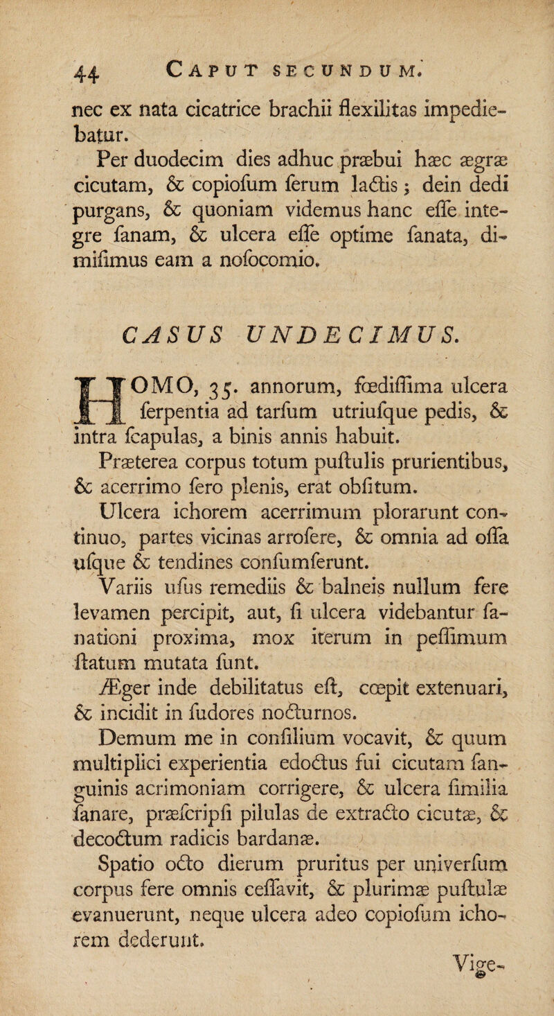 nec ex nata cicatrice brachii flexilitas impedie¬ batur. Per duodecim dies adhuc praebui haec aegrae cicutam, & copiofum ferum ladis; dein dedi purgans, & quoniam videmus hanc effe inte¬ gre fanam, & ulcera effe optime fanata, di- mifimus eam a nofocomio. i ’ CASUS UNDECIMUS. OMO, 35. annorum, fcediffima ulcera ferpentia ad tarfum utriulque pedis, & intra fcapulas, a binis annis habuit. PnEterea corpus totum puftulis prurientibus, & acerrimo fero plenis, erat obfitum. Ulcera ichorem acerrimum plorarunt con¬ tinuo, partes vicinas arrofere, & omnia ad offa ufque & tendines confumferunt. Variis ufus remediis & balneis nullum fere levamen percipit, aut, fi ulcera videbantur fa- nationi proxima, mox iterum in peffimum ftaturn mutata funt. iEger inde debilitatus eft, coepit extenuari, & incidit in fudores nodurnos. Demum me in confilium vocavit, & quum multiplici experientia edodus fui cicutam fan- guinis acrimoniam corrigere, & ulcera fimilia fanare, praefcripfi pilulas de extrado cicute, & decodum radicis bardanse. Spatio odo dierum pruritus per univerfum corpus fere omnis ceffavit, & plurims puftulae evanuerunt, neque ulcera adeo copiofum icho¬ rem dederunt. Vige-