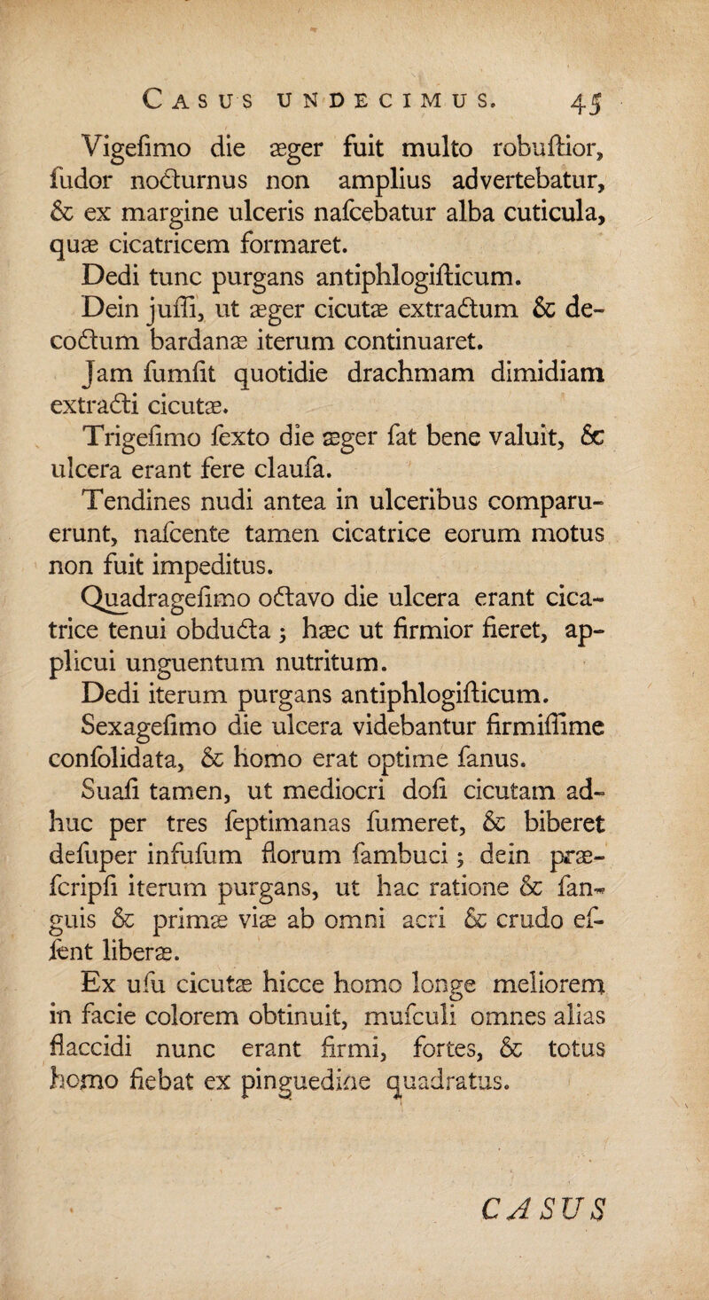 Vigefimo die aeger fuit multo robuftior, fudor nocturnus non amplius advertebatur, & ex margine ulceris nafcebatur alba cuticula, quas cicatricem formaret. Dedi tunc purgans antiphlogifticum. Dein juffi, ut aeger cicutae extradtum & de- codum bardanae iterum continuaret. Jam fumiit quotidie drachmam dimidiam extradti cicuta. Trigefimo fexto die aeger fat bene valuit, Sc ulcera erant fere claufa. Tendines nudi antea in ulceribus comparu- erunt, nafcente tamen cicatrice eorum motus non fuit impeditus. Quadragefimo odlavo die ulcera erant cica¬ trice tenui obdu&a ^ haec ut firmior fieret, ap¬ plicui unguentum nutritum. Dedi iterum purgans antiphlogifticum. Sexagefimo die ulcera videbantur fir milii me confolidata, & homo erat optime fanus. Suali tamen, ut mediocri doli cicutam ad¬ huc per tres feptimanas fumeret, & biberet defuper infufum florum fambuci; dein prae- fcripfi iterum purgans, ut hac ratione & fan« guis & primas viae ab omni acri & crudo ef- fent libers. Ex ufu cicutae hicce homo longe meliorem in facie colorem obtinuit, mufculi omnes alias flaccidi nunc erant firmi, fortes, & totus homo fiebat ex pinguedine quadratus.