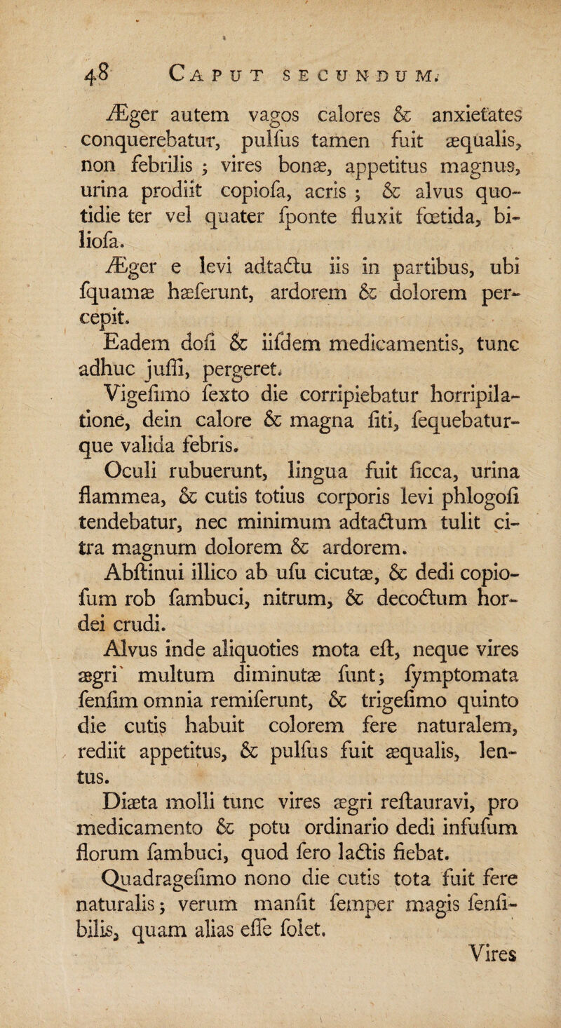 riEger autem vagos calores & anxietates conquerebatur, pulfus tamen fuit aequalis* non febrilis ; vires bonae, appetitus magnus, urina prodiit copiofa, acris ; & alvus quo¬ tidie ter vel quater iponte fluxit foetida, bi- liofa. riEger e levi adtadu iis in partibus, ubi fquamae haeferunt, ardorem dolorem per¬ cepit. Eadem doli & ii id em medicamentis, tunc adhuc jufli, pergeret, Vigefimo fexto die corripiebatur horripila¬ tione, dein calore & magna fiti, fequebatur- que valida febris. Oculi rubuerunt, lingua fuit ficca, urina flammea, & cutis totius corporis levi phlogofi tendebatur, nec minimum adtadum tulit ci¬ tra magnum dolorem & ardorem. Abftinui illico ab ufu cicutae, & dedi copio- fum rob fambuci, nitrum, & decodum hor¬ dei crudi. Alvus inde aliquoties mota eft, neque vires aegri' multum diminutae funt; fymptomata fenfim omnia remiferunt, & trigefimo quinto die cutis habuit colorem fere naturalem, rediit appetitus, & pulfus fuit aequalis, len¬ tus. Diaeta molli tunc vires aegri reftauravi, pro medicamento & potu ordinario dedi infufum florum fambuci, quod fero ladis fiebat. Quadrageflmo nono die cutis tota fuit fere naturalis; verum manfit femper magis fenfi- bilis, quam alias effe foiet. Vires