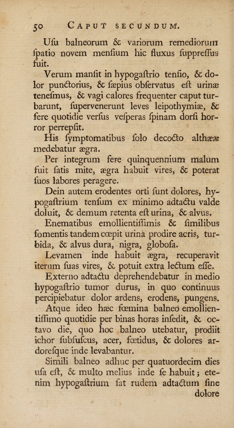 Ufu balneorum & variorum remediorum fpatio novem me nilum hic fluxus fuppreffus fuit. Verum manfit in hypogaftrio tenfio, & do¬ lor pundtorius, & faepius obfervatus eft urinae tenefmus, & vagi calores frequenter caput tur¬ barunt, fupervenerunt leves leipothymise, & fere quotidie verfus vefperas fpinam dorfi hor¬ ror perrepflt. His fynrptomatibus folo decodto althaeae medebatur aegra. Per integrum fere quinquennium malum fuit fatis mite, aegra habuit vires, & poterat fuos labores peragere. Dein autem erodentes orti funt dolores, hy- pogaftrium tenfum ex minimo adtadtu valde doluit, & demum retenta eft urina, & alvus. Enematibus emollientiffimis & limilibus fomentis tandem ccepit urina prodire acris, tur¬ bida, & alvus dura, nigra, globofa. Levamen inde habuit aegra, recuperavit iterum fuas vires, & potuit extra ledhim efle. Externo adta&u deprehendebatur in medio hypogaftrio tumor durus, in quo continuus percipiebatur dolor ardens, erodens, pungens. Atque ideo haec foemina balneo emollien- tiffimo quotidie per binas horas infedit, & oc¬ tavo die, quo hoc balneo utebatur, prodiit ichor fubfufcus, acer, fetidus, & dolores ar¬ dore fque inde levabantur. Simili balneo adhuc per quatuordecim dies ufa eft, & multo melius inde fe habuit ete¬ nim hypogaftrium fat rudem adtadlum fine dolore