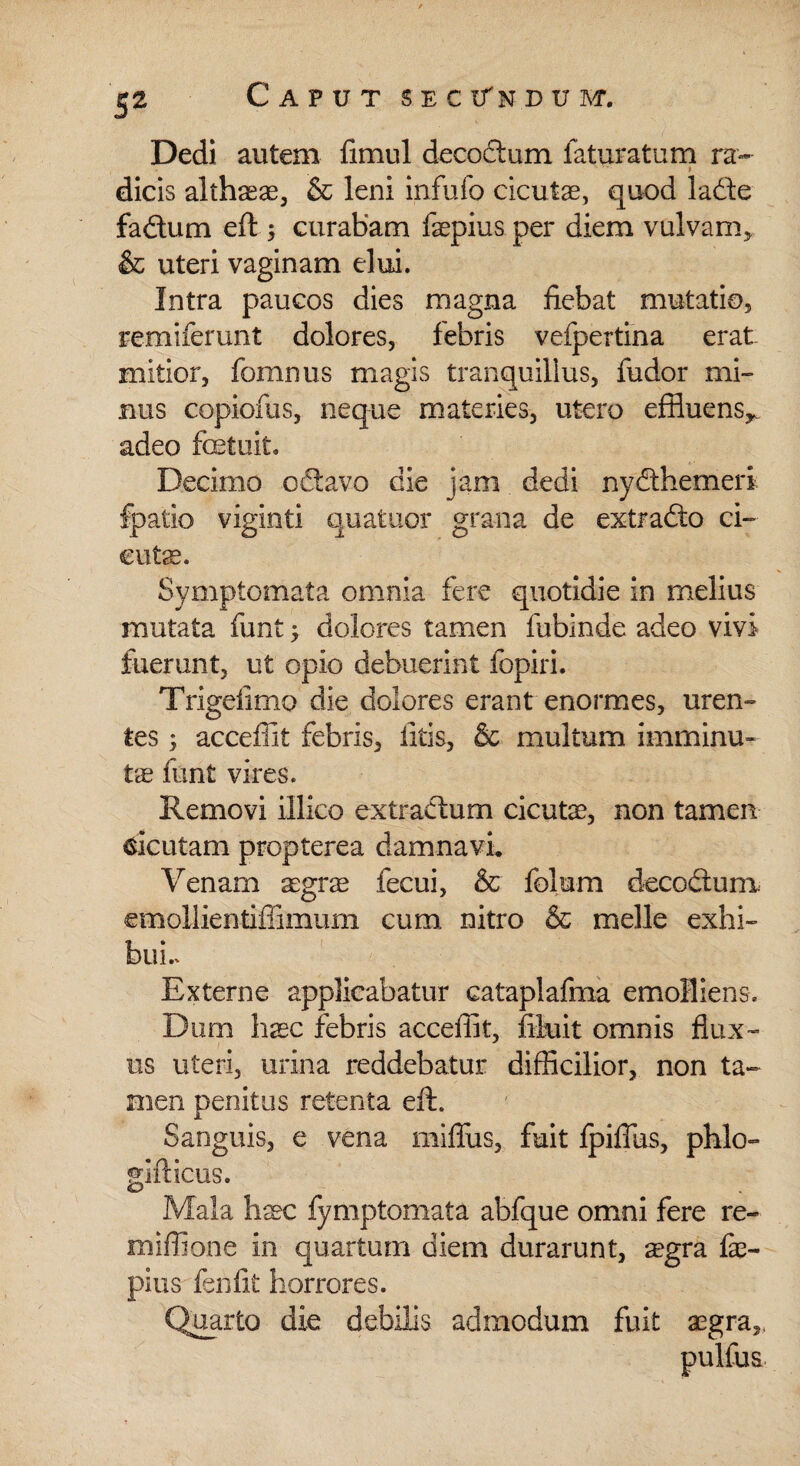 If Dedi autem fimul decoctum laturatum ra¬ dicis althaeae, & leni infufo cicutae, quod ladte fadtum eft 5 curabam fepius per diem vulvam, & uteri vaginam elui. Intra paucos dies magna fiebat mutatio, remiferunt dolores, febris vefpertina erat mitior, fomnus magis tranquillus, fudor mi¬ nus copiofus, neque materies, utero effluens,, adeo fcetuit. Decimo odtavo die jam dedi nydthemeri fpatio viginti quatuor grana de extradto ci¬ cutae. Symptomata omnia fere quotidie in melius mutata funt; dolores tamen lubinde adeo vivi fuerunt, ut opio debuerint fopiri. Trigeiimo die dolores erant enormes, uren¬ tes ; acceffit febris, litis, & multum imminu¬ te funt vires. Removi illico extradlum cicutae, non tamen cicutam propterea damnavi. Venam aegrae fecui, & folum decocium. emollientiffimum cum nitro & meile exhi¬ bui.. Externe applicabatur catapiafma emolliens. Dum haec febris acceffit, fthiit omnis flux¬ us uteri, urina reddebatur difficilior, non ta¬ men penitus retenta eft. Sanguis, e vena mifiiis, fuit fpiflus, phlo» gifticus. Mala haec fymptomata abfque omni fere re- miffione in quartum diem durarunt, aegra fe¬ pius fenfit horrores. Quarto die debilis admodum fuit aegra, pulfus