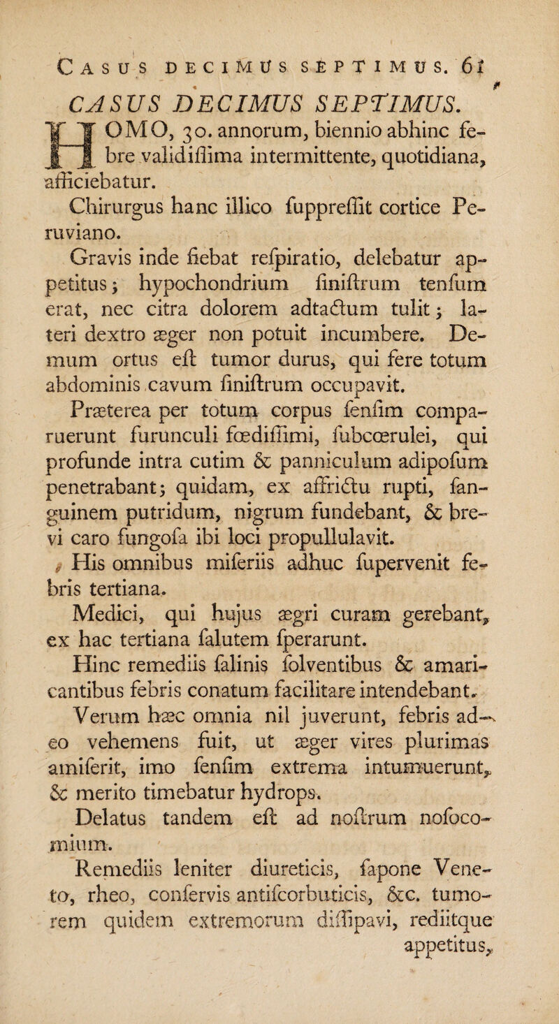 CASUS DECIMUS SEPTIMUS. HOMO, 30. annorum, biennio abhinc fe¬ bre validiflima intermittente, quotidiana, afficiebatur. Chirurgus hanc illico fuppreffit cortice Pe- ruviano. Gravis inde fiebat refpiratio, delebatur ap¬ petitus ; hypochondrium finiftrum tenfum erat, nec citra dolorem adtadum tulit, la¬ teri dextro seger non potuit incumbere. De¬ mum ortus eft tumor durus, qui fere totum abdominis ,cavum finiftrum occupavit. Praeterea per totum corpus fenfim compa- ruerunt furunculi foediffimi, fubccerulei, qui JL profunde intra cutim & panniculum adipofum penetrabant5 quidam, ex affridtu rupti, fan- guinem putridum, nigrum fundebant, & bre¬ vi caro fungofa ibi loci propullulavit. His omnibus miferiis adhuc fupervenit fe¬ bris tertiana. Medici, qui hujus aegri curam gerebant, ex hac tertiana falutem fperarunt. Hinc remediis falinis fblventibus & amari¬ cantibus febris conatum facilitare intendebant. Verum haec omnia nil juverunt, febris ad-^ eo vehemens fuit, ut seger vires plurimas amiferit, imo fenfim extrema intumuerunt, & merito timebatur hydrops. Delatus tandem eft ad noftrum nofoco- mium. Remediis leniter diureticis, fapone Vene¬ ta, rheo, confervis antifcorbuticis, &c. tumo¬ rem quidem extremorum diffipavi, rediitque appetitus.