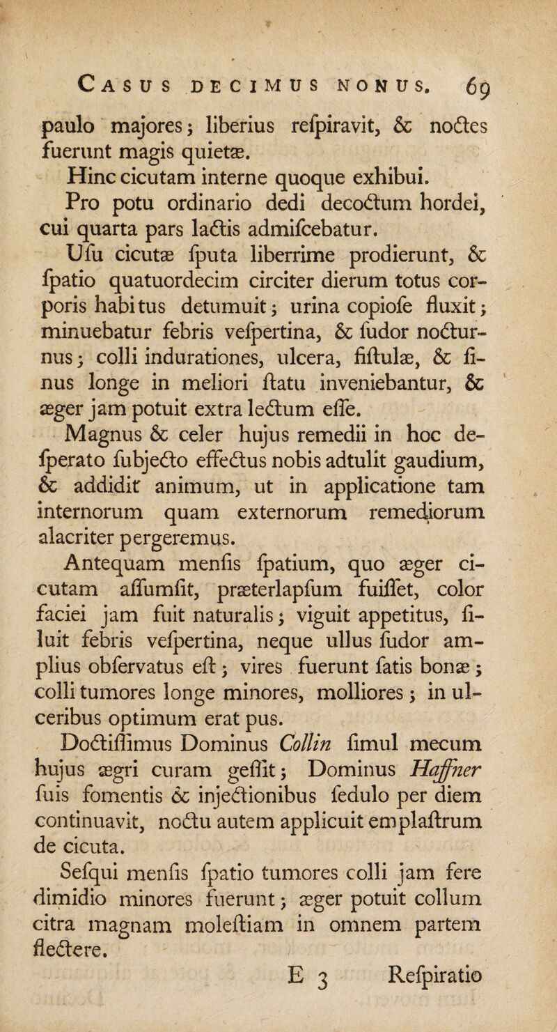 paulo majores; liberius refpiravit, & nodes fuerunt magis quietas. Hinc cicutam interne quoque exhibui. Pro potu ordinario dedi decodum hordei, cui quarta pars ladis admifcebatur. Ufu cicutas fputa liberrime prodierunt, & fpatio quatuordecim circiter dierum totus cor¬ poris habitus detumuit; urina copiofe fluxit; minuebatur febris vefpertina, & ludor nodur- nus; colli indurationes, ulcera, filtulas, & li- nus longe in meliori flatu inveniebantur, & aeger jam potuit extra ledum efie. Magnus & celer hujus remedii in hoc de- Iperato fubjedo effedus nobis adtulit gaudium, & addidit animum, ut in applicatione tam internorum quam externorum remediorum alacriter pergeremus. Antequam menfis Ipatium, quo aeger ci¬ cutam affumlit, praeterlapfum fuiflet, color faciei jam fuit naturalis; viguit appetitus, li- luit febris velpertina, neque ullus ludor am¬ plius obfervatus eft; vires fuerunt fatis bonae ; colli tumores longe minores, molliores; in ul¬ ceribus optimum erat pus. Dodiffimus Dominus Collin limul mecum hujus segri curam geffit; Dominus Haffner fuis fomentis 6c injedionibus fedulo per diem continuavit, nodu autem applicuit emplaftrum de cicuta. Sefqui menfis fpatio tumores colli jam fere dimidio minores fuerunt; aeger potuit collum citra magnam moleftiam in omnem partem fledere. E 3 Refpiratio