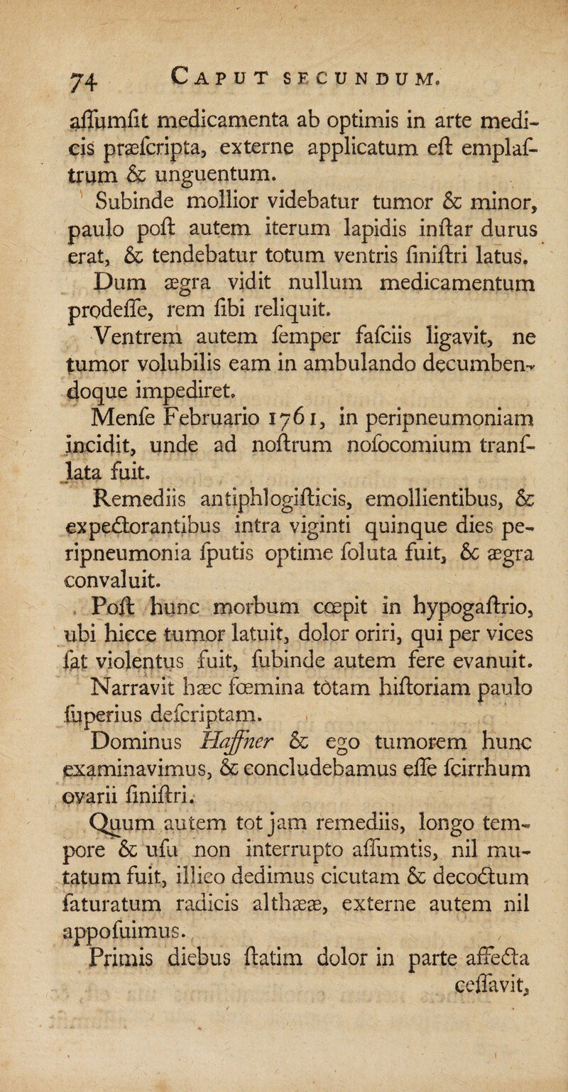 afTumfit medicamenta ab optimis in arte medi¬ cis praefcripta, externe applicatum eft emplaf- trum & unguentum. Subinde mollior videbatur tumor & minor, paulo poft autem iterum lapidis inftar durus erat, & tendebatur totum ventris finiftri latus. Dum aegra vidit nullum medicamentum prodeffe, rem fibi reliquit. Ventrem autem femper fafciis ligavit, ne tumor volubilis eam in ambulando decumbem doque impediret. Menfe Februario 1761, in peripneumoniam incidit, unde ad noftrum nofocomium tranf- lata fuit. Remediis antiphlogifticis, emollientibus, & expedior antibus intra viginti quinque dies pe- ripneumonia fputis optime foluta fuit, 6c aegra convaluit. Poft hunc morbum coepit in hypogaftrio, ubi hicce tumor latuit, dolor oriri, qui per vices fat violentus fuit, fubinde autem fere evanuit. Narravit haec femina tdtam hiftoriam paulo fuperius defcriptam. Dominus Haffher & ego tumorem hunc examinavimus, & concludebamus efte fcirrhum ovarii finiftri. Quum autem tot jam remediis, longo tem¬ pore & ufu non interrupto affumtis, nil mu¬ tatum fuit, illico dedimus cicutam & decodtum faturatum radicis alth^ae, externe autem nil appofuimus. Primis diebus ftatim dolor in parte afifedla ceffavit.