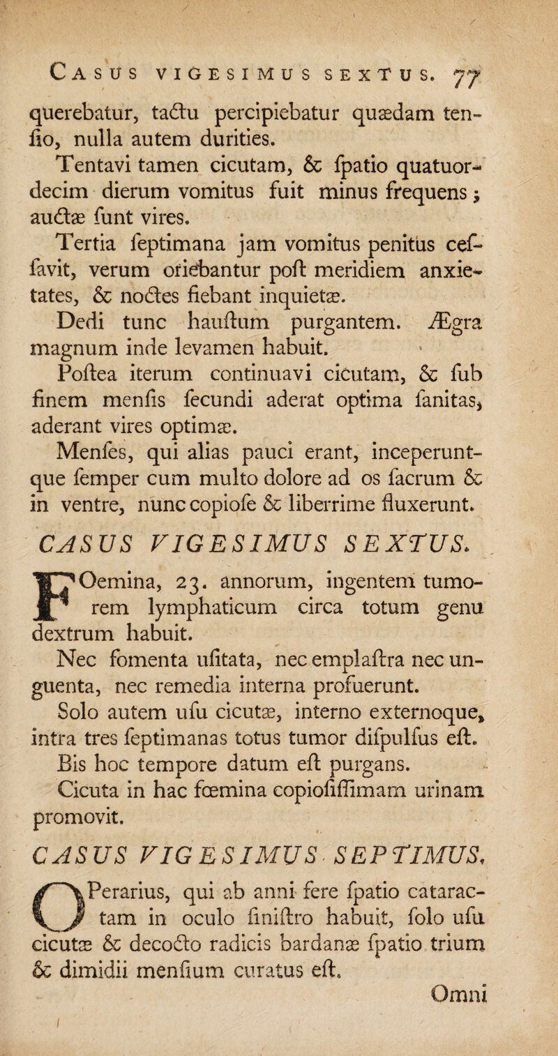 querebatur, tadu percipiebatur quaedam ten- fio, nulla autem durities. Tentavi tamen cicutam, & fpatio quatuor- decim dierum vomitus fuit minus frequens j audae funt vires. Tertia feptimana jam vomitus penitus cef- favit, verum oriebantur poft meridiem anxie^ tates, & nodes fiebant inquieta. Dedi tunc hauftum purgantem. iEgra magnum inde levamen habuit. Poftea iterum continuavi cicutam, & fub finem menfis fecundi aderat optima lanitas* aderant vires optimae. Menfes, qui alias pauci erant, inceperunt- que femper cum multo dolore ad os facrum & in ventre, nunc copiofe & liberrime fluxerunt. CASUS VIGESIMUS SEXTUS. FOemina, 23. annorum, ingentem tumo¬ rem lymphaticum circa totum genu dextrum habuit. Nec fomenta ufitata, nec emplaftra nec un¬ guenta, nec remedia interna profuerunt. Solo autem ufu cicuta, interno externoque, intra tres feptimanas totus tumor difpulfus eft. Bis hoc tempore datum efl; purgans. Cicuta in hac femina copiofiflimam urinam promovit. CASUS VIGESIMUS. SEPTIMUS, Perarius, qui ab anni fere fpatio catarac- tam in oculo finiftro habuit, folo ufu cicuts & decodo radicis bardanae fpatio trium & dimidii menfium curatus eft. / Omni