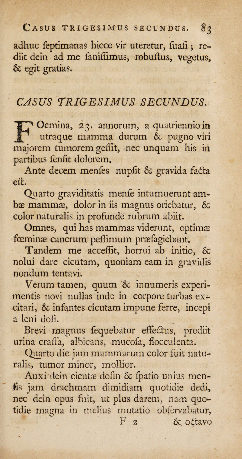 adhuc feptimanas hicce vir uteretur, fuali ; re¬ diit dein ad me faniffimus, robuftus, vegetus, & egit gratias. CASUS TRIGESIMUS SECUNDUS. FOemina, 23. annorum, a quatriennioin utraque mamma durum & pugno viri majorem tumorem geffit, nec unquam his in partibus fenfit dolorem. Ante decem menfes nupfit & gravida fadta eft. Quarto graviditatis menfe intumuerunt am¬ bas mammas, dolor in iis magnus oriebatur, & color naturalis in profunde rubrum abiit. Omnes, qui has mammas viderunt, optimas foeminas cancrum peffimum prasfagiebant. Tandem me acceffit, horrui ab initio, & nolui dare cicutam, quoniam eam in gravidis nondum tentavi. Verum tamen, quum & innumeris experi¬ mentis novi nullas inde in corpore turbas ex¬ citari, & infantes cicutam impune ferre, incepi a leni dofi. Brevi magnus fequebatur effedtus, prodiit urina craffa, albicans, mucofa, flocculenta. Quarto die jam mammarum color fuit natu¬ ralis, tumor minor, mollior. Auxi dein cicuta? dolin & fpatio unius men» fis jam drachmam dimidiam quotidie dedi, nec dein opus fuit, ut plus darem, nam quo¬ tidie magna in melius mutatio ohfervabatur, F 2 & o£tavo