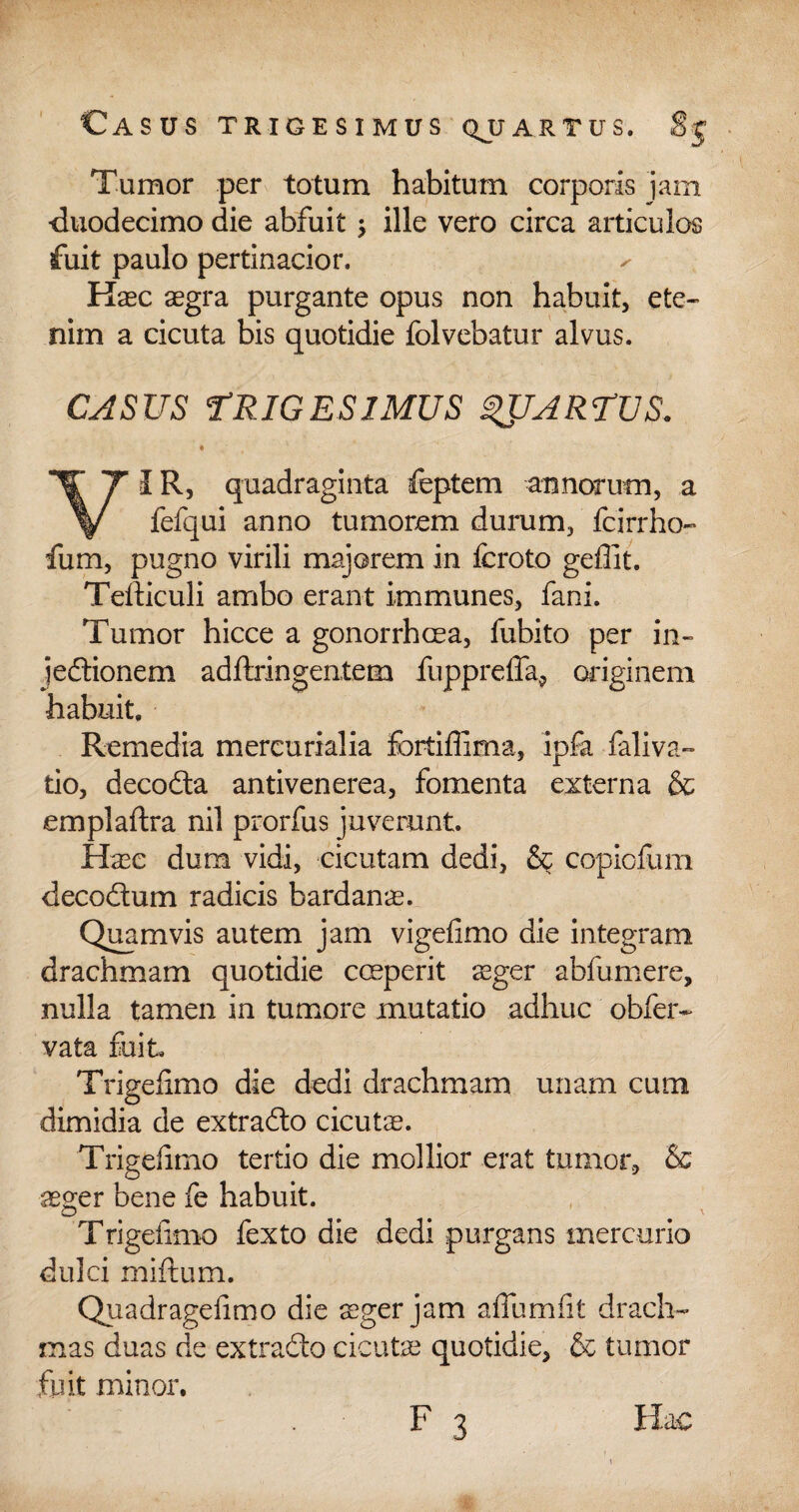 Tumor per totum habitum corporis jam duodecimo die abfuit; ille vero circa articulos fuit paulo pertinacior. Kaec aegra purgante opus non habuit, ete¬ nim a cicuta bis quotidie folvebatur alvus. CASUS FRIGES IMUS QUARTUS. VIR, quadraginta feptem annorum, a fefqui anno tumorem durum, fcirrho- fum, pugno virili majorem in icroto geffit. Tefticuli ambo erant immunes, fani. Tumor hicce a gonorrhcea, fubito per in- jedionem adftringentem fupprefla, originem habuit. Remedia mercurialia fortiffima, ipfa faliva- tio, decoda antivenerea, fomenta externa & emplaftra nil prorfus juverunt. Haec dum vidi, cicutam dedi, & copiofum decodum radicis bardanae. Quamvis autem jam vigefimo die integram drachmam quotidie cmperit ^ger abfumere, nulla tamen in tumore mutatio adhuc obfer- vata fuit Trigefimo die dedi drachmam unam cum dimidia de extrado cicutae. Trigefimo tertio die mollior erat tumor, & aeger bene fe habuit. Trigefimo fexto die dedi purgans mercurio dulci miftum. Quadragefimo die aeger jam afiumfit drach¬ mas duas de extrado cicutae quotidie, & tumor fuit minor. F 3