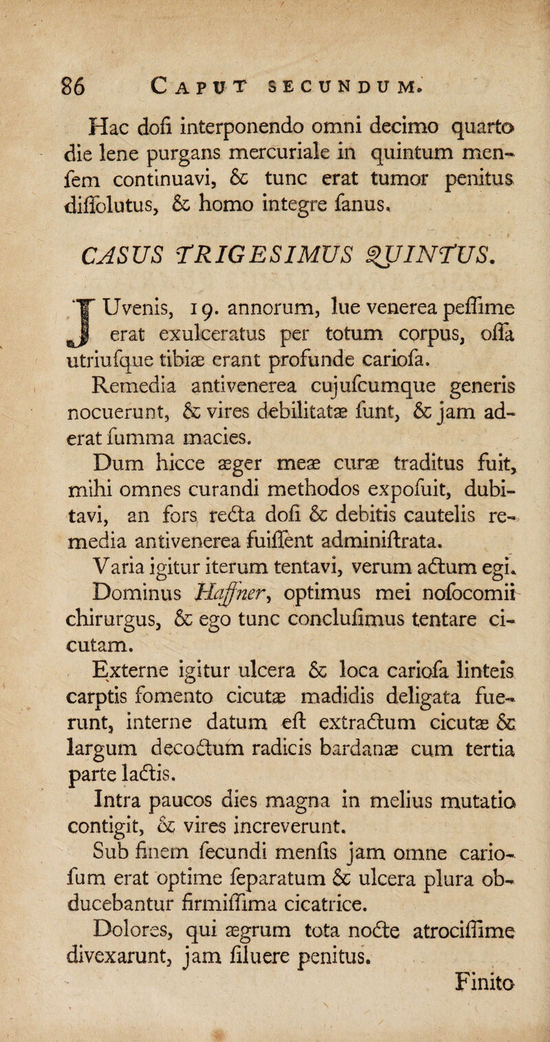 Hac dofi interponendo omni decimo quarto die lene purgans mercuriale in quintum men- feni continuavi, & tunc erat tumor penitus difiblutus, & homo integre fanus. CASUS TRIGESIMUS QUINTUS. Uvenis, 19. annorum, lue venerea peffime erat exulceratus per totum corpus, offa utriufque tibiae erant profunde cariofa. Remedia antivenerea cujufcumque generis nocuerunt, & vires debilitatae funt, & jam ad¬ erat fumma macies. Dum hicce aeger meae curae traditus fuit, mihi omnes curandi methodos expofuit, dubi¬ tavi, an fors redta doli & debitis cautelis re-, media antivenerea fuiffent adminiftrata. Varia igitur iterum tentavi, verum adtum egi* Dominus 'Hqffker, optimus mei nofocomii chirurgus, & ego tunc conclufimus tentare ci¬ cutam. Externe igitur ulcera & loca cariofa linteis carptis fomento cicutae madidis deligata fue¬ runt, interne datum eft extradlum cicutae & largum decodtum radicis bardanae cum tertia parte ladtis. Intra paucos dies magna in melius mutatio contigit, & vires increverunt. Sub finem fecundi menfis jam omne cario- fum erat optime feparatum & ulcera plura ob¬ ducebantur firmiffima cicatrice. Dolores, qui aegrum tota nodte atrociffime divexarunt, jam filuere penitus. Finita