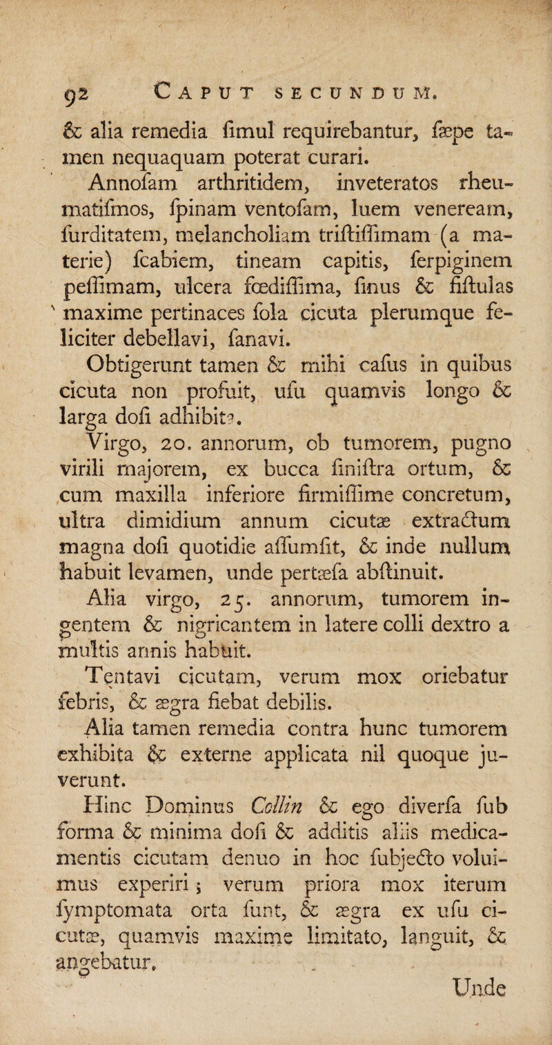 & alia remedia fimul requirebantur* fepe ta¬ men nequaquam poterat curari. Annofam arthritidem, inveteratos rheu- matifmos, fpinam ventofam, luem veneream, furditatem, melancholiam triftiffimam (a ma¬ terie) fcabiem, tineam capitis, ferpiginem peffimam, ulcera fixdiffima, frnus & fiftulas s maxime pertinaces fola cicuta plerumque fe¬ liciter debellavi, fanavi. Obtigerunt tamen & mihi cafus in quibus cicuta non profuit, ufu quamvis longo & larga dofi adbibit?. Virgo, 2o. annorum, ob tumorem, pugno virili majorem, ex bucca finiftra ortum, & cum maxilla inferiore firmiffime concretum, ultra dimidium annum cicutas extradum magna dofi quotidie affumiit, & inde nullum habuit levamen, unde pertasfa ahftinuit. Alia virgo, 25. annorum, tumorem in¬ gentem & nigricantem in latere colli dextro a multis annis habuit. Tentavi cicutam, verum mox oriebatur febris, & aegra fiebat debilis. Alia tamen remedia contra hunc tumorem exhibita & externe applicata nil quoque ju¬ verunt. Hinc Dominus Collin & ego diverfa fub forma & minima doli & additis aliis medica¬ mentis cicutam denuo in hoc fubjedo volui¬ mus experiri , verum priora mox iterum fymptomata orta funt, & aegra ex ufu ci¬ cutae, quamvis maxime limitato, languit, & angebatur. Unde