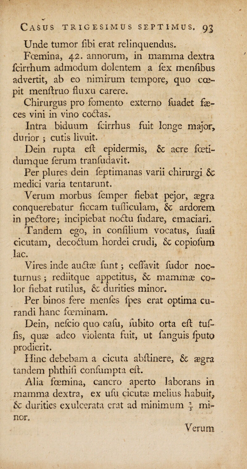 Unde tumor fibi erat relinquendus. Fcemina, 42. annorum, in mamma dextra fcirrhum admodum dolentem a fex menfibus advertit, ab eo nimirum tempore, quo coe¬ pit menAruo fluxu carere. Chirurgus pro fomento externo fuadet fas¬ ces vini in vino coftas. Intra biduum fcirrhus fuit longe major, durior ; cutis livuit. Dein rupta eA epidermis, & acre foetl- dumque ferum tranfudavit. Per plures dein feptimanas varii chirurgi & medici varia tentarunt. Verum morbus femper fiebat pejor, aegra conquerebatur ficcam tufliculam, & ardorem in pedtore; incipiebat nodtu fudare, emaciari. Tandem ego, in confilium vocatus, fuafi cicutam, decodtum hordei crudi, & copiofum lac. Vires inde audire funt; ceffavit fudor noc¬ turnus ; rediitque appetitus, & mammae co¬ lor fiebat rutilus, & durities minor. Per binos fere menfes fpes erat optima cu¬ randi hanc fceminam. Dein, nefcio quo cafu, fubito orta eA tuf- fis, quae adeo violenta fuit, ut fanguis IputQ prodierit. Hinc debebam a cicuta abAinere, & aegra tandem phthiii confumpta eA. Alia fcemina, cancro aperto laborans in mamma dextra, ex ufu cicutae melius habuit, & durities exulcerata erat ad minimum 4 mi¬ nor. Verum