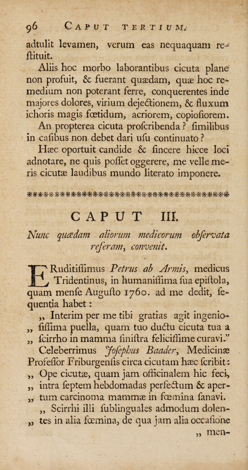 , \ :- ■ ,v ' 96 Caput tertium, adtulit levamen, verum eas nequaquam re^ ifituit. . > Aliis hoc morbo laborantibus cicuta plane non profuit, & fuerant quasdam, quae hoc re- medium non poterant ferre, conquerentes inde majores dolores, virium dejedtionem, & fluxum ichoris magis foetidum, acriorem, copioflorem. A11 propterea cicuta profcribenda ? fimilibus in cafibus non debet dari ufu continuato ? Hxc oportuit candide & lincere hicce loci adnotare, ne quis pollet oggerere, me velle me¬ ris cicutae laudibus mundo literato imponere. CAPUT III. Nunc quaedam aliorum medicorum obfervata referam, convenit. ERuditiflimus Petrus ab Armis, medicus Tridentinus, in humanifiima fua epiftola, quam menfe Augufto 1760. ad me dedit, fe- quentia habet; „ Interim per me tibi gratias agit ingenio- „ fiffima puella, quam tuo dudtu cicuta tua a 3, icirrho in mamma ilniftra feliciflime curavi.” Celeberrimus Jofephus Baadery Medicinae Profeflbr Friburgenfis circa cicutam haec fcribit; „ Ope cicutae, quam jam oflicinalem hic feci, 3, intra feptem hebdomadas perfedtum & aper- 3, tum carcinoma mammae in foemina fanavi. „ Scirrhi ilii fublinguales admodum dolen- „ tes in alia fcemina, de qua jam alia occafione \ „ meiv