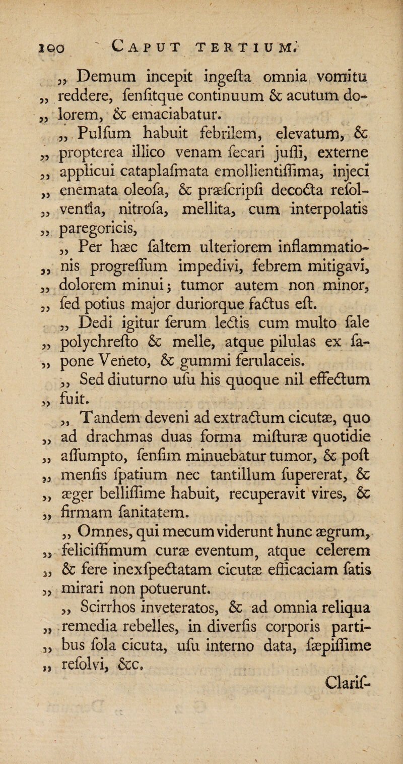 35 Demum incepit ingefta omnia vomitu „ reddere, fenfitque continuum & acutum do- 3, lorem, & emaciabatur. „ Pulfum habuit febrilem, elevatum, & ,5 propterea illico venam fecari juffi, externe 3, applicui cataplafmata emollientiffima, injeci „ enemata oleofa, & praefcripfi decodta refol- ,3 ventla, nitrofa, mellita, cum interpolatis 3, paregoricis, 3, Per haec faltem ulteriorem inflammatio- ,, nis progreflum impedivi, febrem mitigavi, 3, dolorem minui; tumor autem non minor, 3, fed potius major duriorque faflus eft. 3, Dedi igitur ferum ledis cum multo fale 3, polychrefto & meile, atque pilulas ex fa- „ pone Veneto, & gummi ferulaceis. 3, Sed diuturno ufu his quoque nil effectum 3, fuit. 3, Tandem deveni ad extraftum cicutae, quo „ ad drachmas duas forma mifturae quotidie „ aflumpto, fenfim minuebatur tumor, & poft 3, menfis fpatium nec tantillum fupererat, & „ aeger belliffime habuit, recuperavit vires, & „ firmam fanitatem. „ Omnes, qui mecum viderunt hunc aegrum, „ feliciffimum curae eventum, atque celerem ,3 & fere inexfpeftatam cicutae efficaciam fatis 3, mirari non potuerunt. „ Scirrhos inveteratos, & ad omnia reliqua „ remedia rebelles, in diverfis corporis parti- 3, bus fola cicuta, ufu interno data, faepiffime „ refolvi, &c. Clarif-