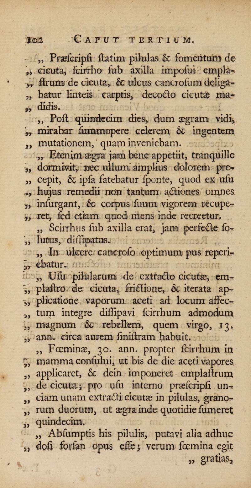 / tm Caput t erti u m, „ Praefcripfi ftatim pilulas & fomentum de „ cicuta, fcirrho fub axilla impofui empla- yy ffcrum de cicuta, & ulcus cancrofum deliga- „ batur linteis carptis, decofto cicutae ma- ^, didis« ,, Poft quindecim dies, dum aegram vidi, ,, mirabar fummopere celerem & ingentem 2> mutationem, quam inveniebam. „ Etenim aegra jam bene appetiit, tranquille 5, dormivit, nec ullum, amplius dolorem pre- „ cepit, & ipfa fatebatur fponte, quod ex ufu hujus remedii non tantum actiones omnes 3, infurgant, & corpus faurn vigorem recupe? „ ret, fed etiam quod mens inde recreetur. „ Scirrhus fub axilla erat, jam perfefte fb- „ lutus, diflrpatus. ,, In ulcere cancrofo optimum pus reperi- 3, ebatur. „ Ufu pilularum de extrafto cicuta, em- ,, plaftro de cicuta, friftione, 6c iterata ap~ „ plicatione vaporum aceti ad locum affec- „ tum integre diffipavi fcirrhum admodum ,, magnum & rebellem, quem virgo, 13. 3, ann. circa aurem finiftram habuit. „ Fceminae, 30. ann. propter fcirrhum in mamma confului, ut bis de die aceti vapores ,, applicaret, & dein imponeret emplaflrum 5> de cicuta i pro ufu interno praefcripfi un- ciam unam extra&i cicutae in pilulas, grano- „ rum duorum, ut aegra inde quotidie fumeret 3, quindecim. ,, Abfumptis his pilulis, putavi alia adhuc 3, doli forfan opus effe y verum femina egit '1