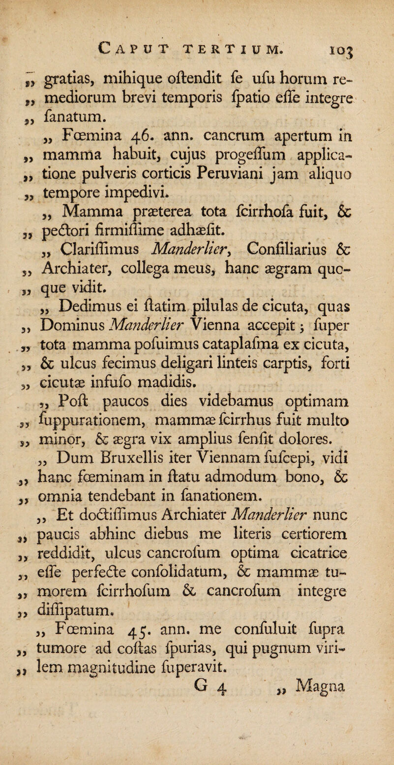 „ gratias, mihique oftendit fe ufu horum re~ „ mediorum brevi temporis fpatio efle integre 5, fanatum. „ Foemina 46. ann. cancrum apertum in „ mamma habuit, cujus progeffum applica- „ tione pulveris corticis Peruviani jam aliquo „ tempore impedivi* „ Mamma praeterea tota fcirrhofa fuit, & 3, pedtori firmiffime adhaefit. „ Clariffimus Manderlier, Confiliarius & s, Archiater, collega meus, hanc aegram quc- „ que vidit. „ Dedimus ei ftatim pilulas de cicuta, quas „ Dominus Manderlier Vienna accepit, fuper „ tota mamma pofuimus cataplafma ex cicuta, ,, & ulcus fecimus deligari linteis carptis, forti „ cicutae infufo madidis. „ Poft paucos dies videbamus optimam „ fuppurationem, mammae fcirrhus fuit multo s> minor, & aegra vix amplius feniit dolores. „ Dum Kruxellis iter Viennam fufcepi, vidi 3, hanc fceminam in ftatu admodum bono, & „ omnia tendebant in fanationem. ,, Et dodiflimus Archiater Manderlier nunc „ paucis abhinc diebus me literis certiorem „ reddidit, ulcus cancrofum optima cicatrice „ effe perfede confolidatum, & mammae tu- „ morem fcirrhofum & cancrofum integre ,, diffipatum. „ Fcemina 45. ann. me confuluit fupra „ tumore ad coftas fpurias, qui pugnum viri- ,j lem magnitudine fuperavit. G 4 „ Magna