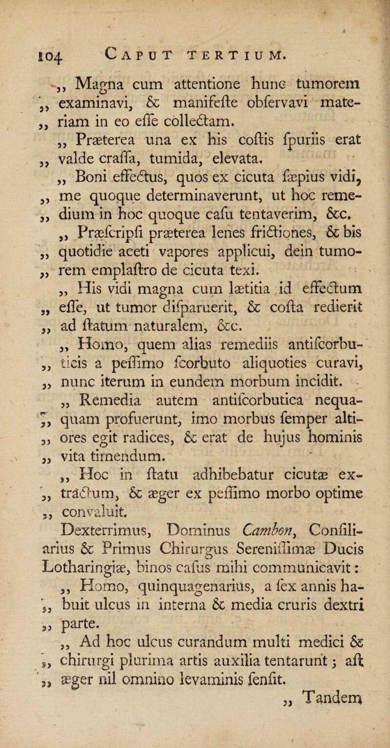 j, Magna cum attentione hunc tumorem examinavi, & manifefle obfervavi mate- ,, riam in eo effe colledtam. ,, PrTterea una ex his coftis fpuriis erat ,, valde craffa, tumida, elevata. „ Boni effedtus, quos ex cicuta fsepius vidi, ,, me quoque determinaverunt, ut hoc reme- „ dium in hoc quoque cafu tentaverim, &c« ,, Fraefcripfi praeterea lenes fridtiones, & bis „ quotidie aceti vapores applicui, dein tumo- „ rem emplaflro de cicuta texi. „ His vidi magna cum laetitia id effectum „ effe, ut tumor difparuerit, & cofla redierit ,, ad ftatum naturalem, &c. ,, Homo, quem alias remediis antifcorbu- 5, tieis a peffimo feorbuto aliquoties curavi, „ nunc iterum in eundem morbum incidit. „ Remedia autem antiicorbutica nequa- ”, quam profuerunt, imo morbus femper alti- „ ores egit radices, & erat de hujus hominis „ vita timendum. ,, Hoc in fiatu adhibebatur cicutae ex« ,, tr&ffum, & aeger ex peffimo morbo optime 3, convaluit Dexterrimus, Dominus Camben, Confili- arius & Primus Chirurgus Sereniffims Ducis Lotharingise, binos cafus mihi communicavit: ,, Homo, quinquagenarius, a fex annis ha- 5, buit ulcus in interna & media cruris dextri 3, parte. ,, Ad hoc ulcus curandum multi medici & s, chirurgi plurima artis auxilia tentarunt 5 aft 3, ager nil omnino levaminis fenfit Tandem