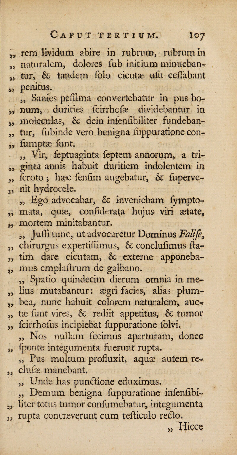 / Caput tertium. 107 „ rem lividum abire in rubrum, rubrum in „ naturalem, dolores fub initium minueban- „ tur, & tandem fplo cicutae ufu ceffabant 9, penitus. „ Sanies peffima convertebatur in pus bo- num, durities fcirrhcfse dividebantur in 3, moleculas, & dein infeufibiliter fundeban- „ tur, fubinde vero benigna fuppuratipne con- 2, fumptae funt. „ Vir, feptuaginta feptem annorum, a tri~ 3, ginta annis habuit duritiem indolentem in 3, fcroto; ha3C fenfim augebatur, & fuperve- nit hydrocele. Ego advocabar, & inveniebam fympto- „ mata, quag, confiderata hujus viri aetate, 2, mortem minitabantur. „ Juffi tunc, ut advocaretur Dominus Falife; a, chirurgus expertifilmus, & conclufimus fta- 3, tim dare cicutam, & externe apponeba- „ mus emplaftrum de galbano. „ Spatio quindecim dierum omnia in me- „ lius mutabantur: aegri facies, alias pium- 3, bea, nunc habuit colorem naturalem, auc^ ,, tae funt vires, & rediit appetitus, & tumor „ fcirrhofus incipiebat fuppuratione folvi. „ Nos nullam fecimus aperturam, donec 33 fponte integumenta fuerunt rupta. „ Pus multum profluxit, aquT autem re-*. „ clufas manebant. 3, Unde has pundione eduximus. 3, Demum benigna fuppuratione infenfibi-* 23 liter totus tumor confumebatur, integumenta j3 rupta concreverunt cum tefticulo redo. 33 fiipcp