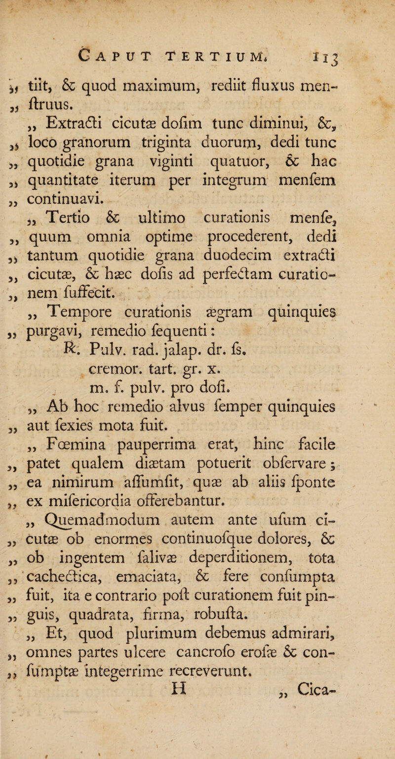 tiit, & quod maximum, rediit fluxus men« ftruus. „ Extradi cicutas dofim tunc diminui, ^ loco granorum triginta duorum, dedi tunc „ quotidie grana viginti quatuor, & hac quantitate iterum per integrum menfem „ continuavi. 3S Tertio & ultimo curationis menfe3 „ quum omnia optime procederent, dedi tantum quotidie grana duodecim extradi 3, cicutas, & hasc dofis ad perfedam curatio- 3, nem fuffecit. „ Tempore curationis aegram quinquies 33 purgavi, remedio fequenti: R. Pulv. rad. jalap. dr. fs, cremor, tart. gr. x. m. f. pulv. pro dofh 3, Ab hoc remedio alvus femper quinquies 3, aut fexies mota fuit. „ Fcemina pauperrima erat, hinc facile 3, patet qualem diaetam potuerit obfervare; 3, ea nimirum aflumfit, quas ab aliis fponte 3. ex mifericordia offerebantur. „ Quemadmodum autem ante ufum ci- 3, cute ob enormes continuofque dolores, & 33 ob ingentem falivas deperditionem, tota 33 cachedica, emaciata, & fere confumpta 3, fuit, ita e contrario poft curationem fuit pin- 3? guis, quadrata, firma, robufta. ,, Et, quod plurimum debemus admirari* 3, omnes partes ulcere cancrofo erofe & con- 3, fumpte integerrime recreverunt. H „ Cica~