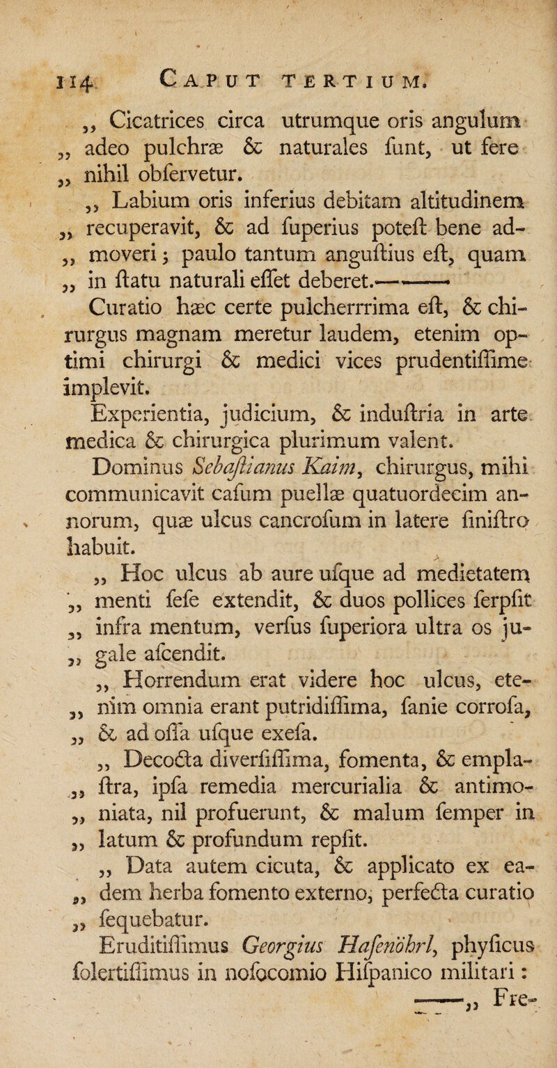 1x4 Caput tertium, „ Cicatrices circa utrumque oris angulum „ adeo pulchrae & naturales finit, ut fere „ nihil obfervetur. ,, Labium oris inferius debitam altitudinem „ recuperavit, & ad fuperius poteft bene ad- „ moveri ; paulo tantum anguftius eft, quam „ in ftatu naturali effet deberet.-- Curatio haec certe pulcherrrima eft, & chi¬ rurgus magnam meretur laudem, etenim op¬ timi chirurgi & medici vices prudentiffime implevit. Experientia, judicium, & induftria in arte medica & chirurgica plurimum valent. Dominus Seba/ii anus Kaim, chirurgus, mihi communicavit cafum puellae quatuordecim am norum, quae ulcus cancrofum in latere finiftro habuit. „ Hoc ulcus ab aure ufque ad medietatem menti fefe extendit, & duos pollices ferpfit 3, infra mentum, verfus fuperiora ultra os ju- 5, gale afcendit. „ Horrendum erat videre hoc ulcus, ete- ,, nim omnia erant putridiffima, fanie corrofa, „ & ad offa ufque exefa. „ Decodta diverfiffima, fomenta, & empla- ,, ftra, ipfa remedia mercurialia & antimo- „ niata, nil profuerunt, & malum femper in „ latum & profundum repfit. „ Data autem cicuta, & applicato ex ea- 3, dem herba fomento externo, perfefta curatio ,, fequebatur. Eruditiffimus Georgim Hafenohrl, phyficus folertiffimus in nofocomio Hilpanico militari: --„ Fre-