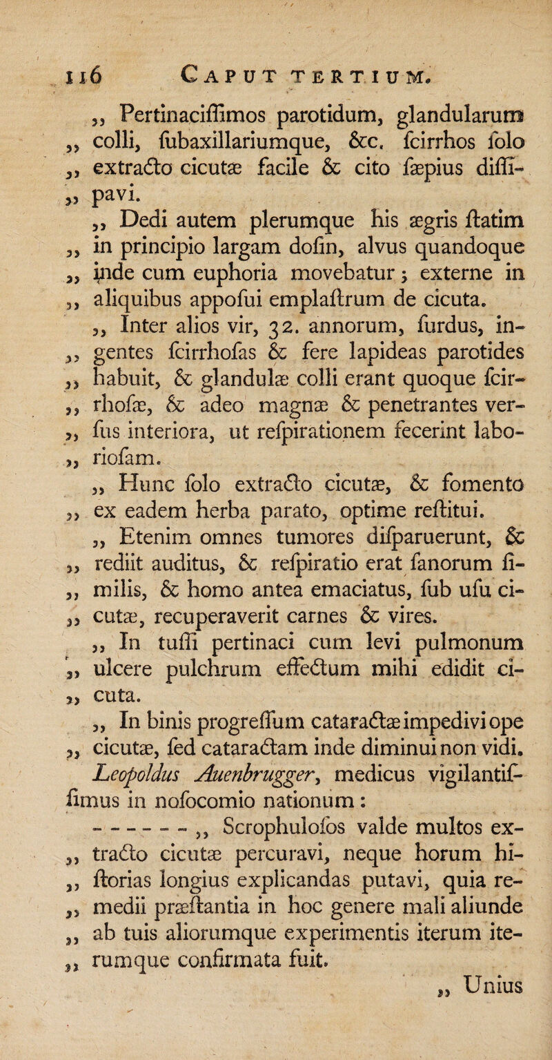 ' / •'< ' 1x6 Caput tertium. 35 Pertinaciffimos parotidum, glandularum 3, colli, fubaxillariumque, &c, fcirrhos iblo „ ex trado cicutae facile & cito faepius diffi- » pavi. 3, Dedi autem plerumque his aegris ftatim ,, in principio largam dofm, alvus quandoque „ i^nde cum euphoria movebatur j externe in ,, aliquibus appofui emplaftrum de cicuta. 3, Inter alios vir, 32. annorum, furdus, in- ,, gentes fcirrhofas & fere lapideas parotides 3, habuit, & glandulae colli erant quoque fcir- ,, rhofae, & adeo magnae & penetrantes ver- >, fus interiora, ut refpirationem fecerint labo- 3, riofam. „ Hunc folo extrado cicutae, & fomento 3, ex eadem herba parato, optime reftitui. „ Etenim omnes tumores diiparuerunt, & 3, rediit auditus, & refpiratio erat fanorum fi- ,, milis, & homo antea emaciatus, fub ufu ci- 3, cutae, recuperaverit carnes & vires. ,, In tuffi pertinaci cum levi pulmonum ,, ulcere pulchrum effedum mihi edidit ci- 3, cuta. 3, In binis progreffum cataradae impedivi ope 3, cicutae, fed cataradam inde diminui non vidi. Leopoldus Auenbrugger, medicus vigilantif- fimus in nofocomio nationum: ------ Scrophulofos valde multos ex- 3, trado cicutae percuravi, neque horum hi- ,, ftorias longius explicandas putavi, quia re- „ medii praedantia in hoc genere mali aliunde ,, ab tuis aliorumque experimentis iterum ite- n rumque confirmata fuit» Si Unius