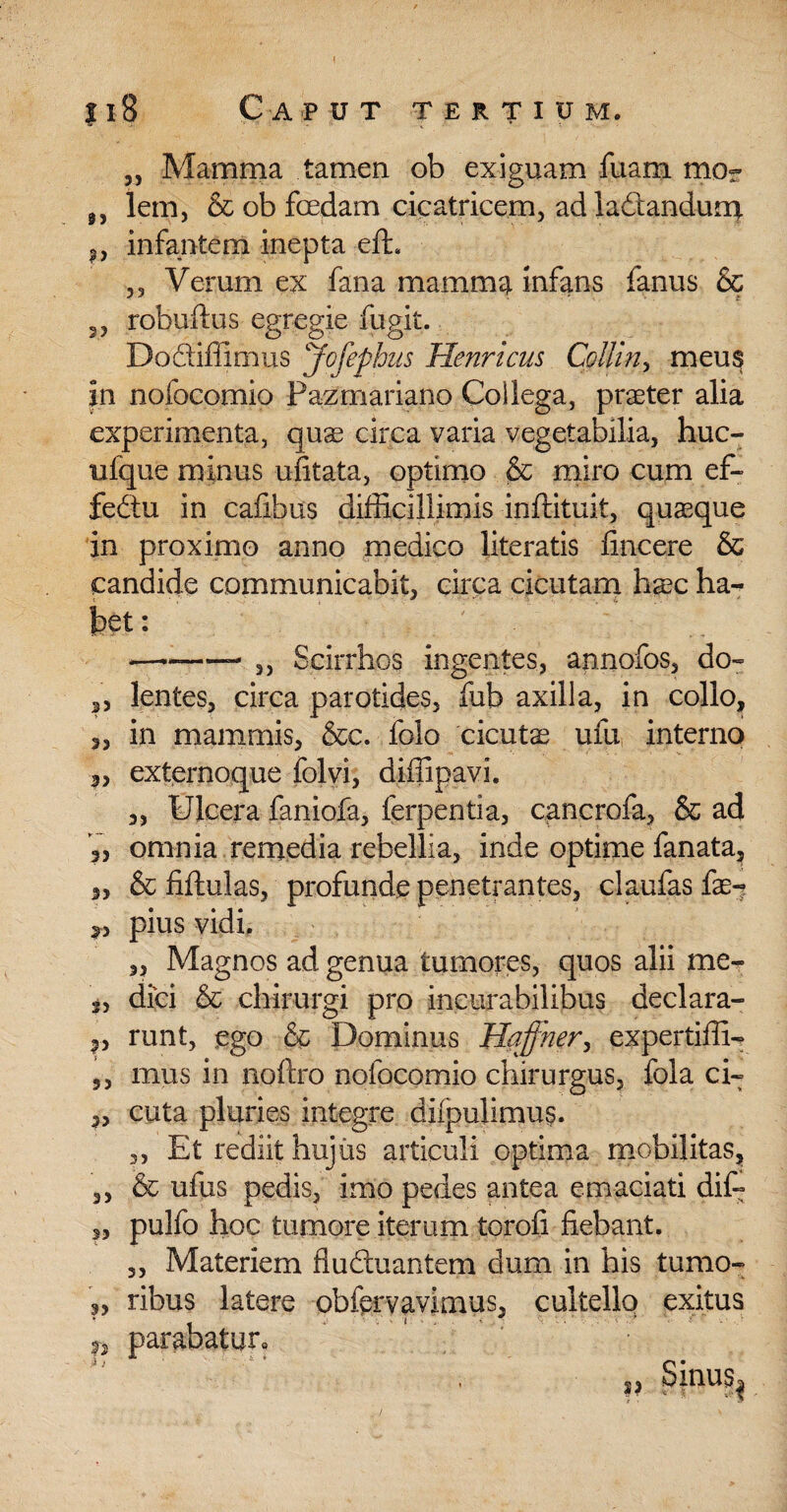 3, Mamma tamen ob exiguam luam mor lem, & ob fedam cicatricem, ad ladandum *, infantem inepta efL 53 Verum ex fana mamma infans fanus & 2, robuftus egregie fugit. Dociiffimus Jofephus Henricus Collin, meus in nofocomio Pazmariano Collega, praeter alia experimenta, qu^ circa varia vegetabilia, huc- ulque minus ufitata, optimo & miro cum ef~ fedtu in cafibus difficillimis inftituit, quaeque in proximo anno medico literatis fincere & candide communicabit, circa cicutam haec ha- bet: —-- 2) Scirrhos ingentes, apnofos, do~ 3, lentes, circa parotides, fub axilla, in collo, „ in mammis, &c. folo cicutae ufu interno 3, externoque folvi, diffipavi. „ Ulcera faniofa, lerpentia, cancrofa, & ad 3) omnia remedia rebellia, inde optime fanata, 3, & fiftulas, profunde penetrantes, claufas fae^ 3., pius vidi, „ Magnos ad genua tumores, quos alii me- 3, dici & chirurgi pro incurabilibus declara- p runt, ego & Dominus Haffner, expertiffi- 5, mus in noftro nofocomio chirurgus, fola ci~ „ cuta pluries integre difpulimus. ,, Et rediit hujus articuli optima mobilitas, ,, & ufus pedis, imo pedes antea emaciati dif- ,, pulfo hoc tumore iterum toroli fiebant. 3, Materiem fluctuantem dum in his tumo- ribus latere obfervavimus, cultello exitus 3, parabatur» i, Sinus^ /