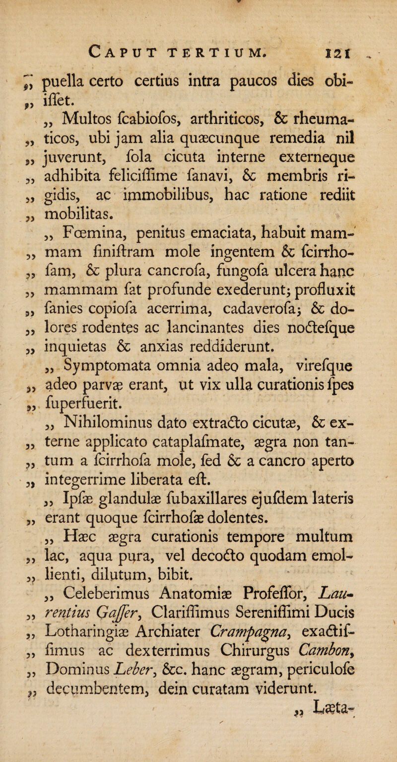 fy v 33 33 33 33 33 33 33 33 33 33 33 33 33 33 33 33 33 33 33 33 33 33 33 23 puella certo certius intra paucos dies obi- iflfet. „ Multos fcabiofos, arthriticos, & rheuma¬ ticos, ubi jam alia quaecunque remedia nil juverunt, fola cicuta interne externeque adhibita feliciffime fanavi, & membris ri¬ gidis, ac immobilibus, hac ratione rediit mobilitas. „ Fcemina, penitus emaciata, habuit mam¬ mam finiftram mole ingentem & fcirrho- fam, & plura cancrofa, fungofa ulcera hanc mammam fat profunde exederunt; profluxit fanies copiofa acerrima, cadaverofa; & do¬ lores rodentes ac lancinantes dies nodtefque inquietas & anxias reddiderunt. „ Symptomata omnia adeo mala, virefque adeo parvas erant, ut vix ulla curationis fpes fuperfuerit. „ Nihilominus dato extradto cicutae, & ex¬ terne applicato cataplafmate, aegra non tan¬ tum a fcirrhofa mole, fed & a cancro aperto integerrime liberata eft. „ Ipfas glandulae fubaxillares ejufdem lateris erant quoque fcirrhofae dolentes. „ Haec aegra curationis tempore multum lac, aqua pura, vel decodto quodam emol¬ lienti, dilutum, bibit. „ Celeberimus Anatomiae Profeflbr, Lau¬ rentius Qajfer, Clariflimus Sereniflimi Ducis Lotharingiae Archiater Crampagna, exadtif- fimus ac dexterrimus Chirurgus Cambony Dominus Leber, &c. hanc aegram, periculofe decumbentem, dein curatam viderunt. 3?
